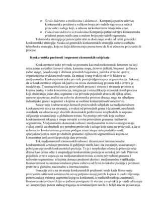 Široko liderstvo u troškovima i delatnosti.. Kompanija postize odrzivu
konkurentsku prednost u velikom broju privrednih segmenata nudeci
proizvode i usluge koji, u odnosu na konkurentne imaju nize cene.
Fokusirano liderstvo u troskovima Kompanija pstize odrzivu konkurentsku
prednost putem nizih cena u malom broju privrednih segmenata.
Tehnoloska strategija je potencijalni alat za dostizanje svake od cetiri genericki
konkurentske strategije. Svaka od generckih konkurentskih strategija zahteva razlicitu
tehnolosku strategiju, koja se dalje diferenciraju prema tome da li se odnos na proizvode ili
procese.
Konkurentske prednosti i uspesnost ekonomskih subjekata
Konkurentnost neke privrede se posmatra kao makroekonomski fenomen na koji
uticu razne varijable: kursevi valuta, kamatne stope, drzavni deficiti, brojnost i jeftinoca
radne snage, posedovanje i obilnost prirodnih bogatstava, politika drzavne uprave,
organizaciona struktura poslovanja. Za znacaj i rang svakog od ovih faktora za
medjunarodnu konkurentnost neke privrede postoji odgovarajuca argumentacija. Pokusaj
da se konkurentnost objasni iskljucivo na nivou ekonomskog prostora neke drzave je
neadekvata. Transnacionalizacija proizvodnih procesa i sistema i stvaranje prostora u
kojima postoji visoka koncentracija, integracija i intenzifikacija reprodukcionih procesa
koji obuhvataju jedan deo, segmente vise privrede pojedinih drzava ili njih u celini,
usmeravaju pravac analize na celovite ekonomske prostore drzava, nego na odredjene
industrijske grane i segmente u kojima se osobine konkurentnosti koncentrisu.
Suocavanje i odmeravanje domacih proizvodnih subjekata sa medjunarodnom
konkurenciom utice na stvaranje, u svakoj od privrednih grana i delatnosti, apsolutnih
standarda za odmeravanje vlastitih ekonomskih performansi neophodnih za uspesno
ukljucenje u takmicenje u globalnom trzistu. Ne postoje privrede koje osobine
konkurentnosti iskazuju i mogu ostvariti u svim privrednim granama i njihovim
segmentima. Medjunarodni ekonomski odnosi i medjunarodna razmena omogucavaju
svakoj zemlji da obezbedi sve potrebne proizvode i usluge koje sama ne proizvodi, a da se
u domacim konkurentnim granama podigne nivo i stopa rasta produktivnosti,
specijalizacijom u onim privrednim granama i njihovim segmentima u kojima se
koncentrisu konkurentske pozicije date privrede.
Tok medjunarodnih ekonomskih odnosa i dinamicnost internacionalne
konkurentnosti uzrokuje promenu ili gubljenje starih, kao i na osvajanje, usavrsavanje i
poboljsavanje novih konkurentskih pozicija. To je i neophodan uslova da privreda neke
drzave kao celina odrzi i unapredjuje konkurentske pozicije u svetskoj privredi. Privrede
pojedinih drzava uspevaju na medjunarodnom trzistu u onim privrednim granama i
njihovim segmentima u kojima domace prednosti dozive i medjunarodnu verifikaciju.
Konkurentnost na internacionalnom planu zahteva od firmi da lokalne pozicije i prednosti
pretvore u globalne, nacionalne u internacionalne.
Inovacije uticu na stvaranje konkurentskih prednosti i onda kada firma svoju
proizvodnu aktivnost usmerava ka novoj potpuno novoj potrebi kupaca ili zadovoljavanju
potreba nekog trzisnog segmenta kojeg su konkurenti, iz razlicitih razloga zanemarili.
Konkurentskeprednosti koje su jednom postignute ili stecene u svetskkoj privredi odrzavaju
se i unapredjuju putem stalnog traganja za iznalazenjem novih ili boljih nacina poslovanja.
 