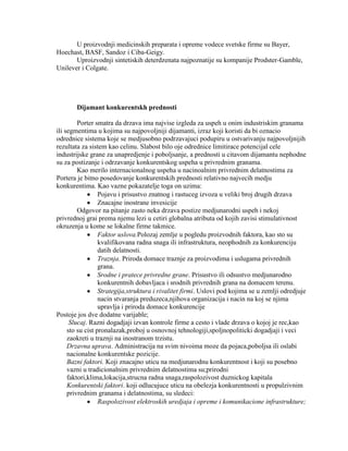 U proizvodnji medicinskih preparata i opreme vodece svetske firme su Bayer,
Hoechast, BASF, Sandoz i Ciba-Geigy.
Uproizvodnji sintetiskih deterdzenata najpoznatije su kompanije Prodster-Gamble,
Unilever i Colgate.
Dijamant konkurentskh prednosti
Porter smatra da drzava ima najvise izgleda za uspeh u onim industriskim granama
ili segmentima u kojima su najpovoljniji dijamanti, izraz koji koristi da bi oznacio
odrednice sistema koje se medjusobno podrzavajuci podupiru u ostvarivanju najpovoljnijih
rezultata za sistem kao celinu. Slabost bilo oje odrednice limitirace potencijal cele
industrijske grane za unapredjenje i poboljsanje, a prednosti u citavom dijamantu nephodne
su za postizanje i odrzavanje konkurentskog uspeha u privrednim granama.
Kao merilo internacionalnog uspeha u nacinoalnim privrednim delatnostima za
Portera je bitno posedovanje konkurentskih prednosti relativno najvecih medju
konkurentima. Kao vazne pokazatelje toga on uzima:
Pojavu i prisustvo znatnog i rastuceg izvoza u veliki broj drugih drzava
Znacajne inostrane invesicije
Odgovor na pitanje zasto neka drzava postize medjunarodni uspeh i nekoj
privrednoj grai prema njemu lezi u cetiri globalna atributa od kojih zavisi stimulativnost
okruzenja u kome se lokalne firme takmice.
Faktor uslova.Polozaj zemlje u pogledu proizvodnih faktora, kao sto su
kvalifikovana radna snaga ili infrastruktura, neophodnih za konkurenciju
datih delatnosti.
Traznja. Priroda domace traznje za proizvodima i uslugama privrednih
grana.
Srodne i pratece privredne grane. Prisustvo ili odsustvo medjunarodno
konkurentnih dobavljaca i srodnih privrednih grana na domacem terenu.
Strategija,struktura i rivalitet firmi. Uslovi pod kojima se u zemlji odredjuje
nacin stvaranja preduzeca,njihova organizacija i nacin na koj se njima
upravlja i priroda domace konkurencije
Postoje jos dve dodatne varijable;
Slucaj. Razni dogadjaji izvan kontrole firme a cesto i vlade drzava o kojoj je rec,kao
sto su cist pronalazak,proboj u osnovnoj tehnologiji,spoljnopoliticki dogadjaji i veci
zaokreti u traznji na inostranom trzistu.
Drzavna uprava. Administracija na svim nivoima moze da pojaca,poboljsa ili oslabi
nacionalne konkurentske pozicije.
Bazni faktori. Koji znacajno uticu na medjunarodnu konkurentnost i koji su posebno
vazni u tradicionalnim privrednim delatnostima su;prirodni
faktori,klima,lokacija,strucna radna snaga,raspolozivost duznickog kapitala
Konkurentski faktori. koji odlucujuce uticu na obelezja konkurentnosti u propulzivnim
privrednim granama i delatnostima, su sledeci:
Raspolozivost elektroskih uredjaja i opreme i komunikacione infrastrukture;
 
