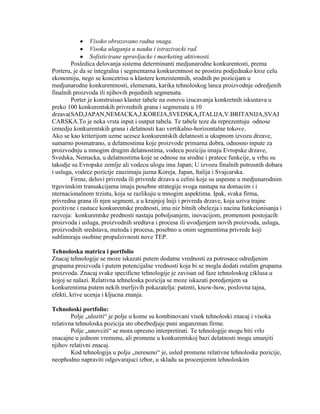 Visoko obrazovano radna snaga.
Visoka ulaganja u nauku i istrazivacki rad.
Sofisticirane upravljacke i marketing aktivnosti.
Posledica delovanja sistema determinanti medjunarodne konkurentosti, prema
Porteru, je da se integralna i segmentarna konkurentnost ne prostiru podjednako kroz celu
ekonomiju, nego se koncetrisu u klastere konzistentnih, srodnih po pozicijam u
medjunarodne konkurentnosti, elemenata, karika tehnoloskog lanca proizvodnje odredjenih
finalnih proizvoda ili njihovih pojedinih segmenata.
Porter je konstruisao klaster tabele na osnovu izucavanja konkretnih iskustava u
preko 100 konkurentskih privrednih grana i segmenata u 10
drzava(SAD,JAPAN,NEMACKA,J.KOREJA,SVEDSKA,ITALIJA,V.BRITANIJA,SVAJ
CARSKA.To je neka vrsta input i output tabela. Te tabele teze da reprezentuju odnose
izmedju konkurentskih grana i delatnosti kao vertikalno-horizontalne tokove.
Ako se kao kriterijum uzme ucesce konkurentskih delatnosti u ukupnom izvozu drzave,
sumarno posmatrano, u delatnostima koje proizvode primarna dobra, odnosno inpute za
proizvodnju u mnogim drugim delatnostima, vodecu poziciju imaju Evropske drzave,
Svedska, Nemacka, u delatnostima koje se odnose na srodne i pratece funkcije, u vrhu su
takodje su Evropske zemlje ali vodecu ulogu ima Japan; U izvozu finalnih potrosnih dobara
i usluga, vodece pozicije zauzimaju juzna Koreja, Japan, Italija i Svajcarska.
Firme, delovi privreda ili privrede drzava u celini koje su uspesne u medjunarodnim
trgovinskim transakcijama imaju posebne strategije svoga nastupa na domacim i i
nternacionalnom trzistu, koja se razlikuju u mnogim aspektima. Ipak, svaka firma,
privredna grana ili njen segment, a u krajnjoj lniji i privreda drzave, koja uziva trajne
pozitivne i rastuce konkurentske prednosti, ima niz bitnih obelezja i nacina funkcionisanja i
razvoja: konkurentske prednosti nastaju poboljsanjem, inovacijom, promenom postojacih
proizvoda i usluga, proizvodnih sredtava i procesa ili uvodjenjem novih proizvoda, usluga,
proizvodnih sredstava, metoda i procesa, posebno u onim segmentima privrede koji
sublimiraju osobine propulzivnosti nove TEP.
Tehnoloska matrica i portfolio
Znacaj tehnologije se moze iskazati putem dodatne vrednosti za potrosace odredjenim
grupama proizvoda i putem potencijalne vrednosti koja bi se mogla dodati ostalim grupama
proizvoda. Znacaj svake specificne tehnologije je zavisan od faze tehnoloskog ciklusa u
kojoj se nalazi. Relativna tehneloska pozicija se moze iskazati poredjenjem sa
konkurentima putem nekih merljivih pokazatelja: patenti, know-how, poslovna tajna,
efekti, krive ucenja i kljucna znanja.
Tehnoloski portfolio:
Polje „uloziti“ je polje u kome su kombinovani visok tehnoloski znacaj i visoka
relativna tehnoloska pozicija sto obezbedjuje puni anganzman firme.
Polje „unovciti“ se mora oprezno interpretirati. Te tehnologije mogu biti vrlo
znacajne u jednom vremenu, ali promene u konkurentskoj bazi delatnosti mogu smanjiti
njihov relativni znacaj.
Kod tehnologija u polju „nereseno“ je, usled promene relativne tehnoloske pozicije,
neophodno napraviti odgovarajuci izbor, u skladu sa procenjenim tehnoloskim
 