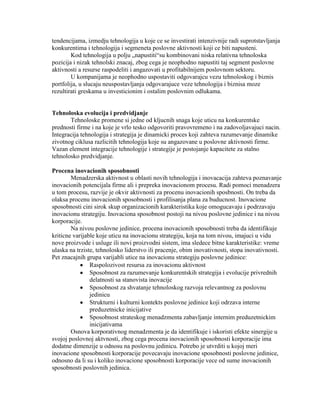 tendencijama, izmedju tehnologija u koje ce se investirati intenzivnije radi suprotstavljanja
konkurentima i tehnologija i segmeneta poslovne aktivnosti koji ce biti napusteni.
Kod tehnologija u polju „napustiti“su kombinovani niska relativna tehnoloska
pozicija i nizak tehnolski znacaj, zbog cega je neophodno napustiti taj segment poslovne
aktivnosti a resurse raspodeliti i angazovati u profitabilnijem poslovnom sektoru.
U kompanijama je neophodno uspostaviti odgovarajcu vezu tehnoloskog i biznis
portfolija, u slucaju neuspostavljanja odgovarajuce veze tehnologija i biznisa moze
rezultirati greskama u investicionim i ostalim poslovnim odlukama.
Tehnoloska evolucija i predvidjanje
Tehnoloske promene si jedne od kljucnih snaga koje uticu na konkurentske
prednosti firme i na koje je vrlo tesko odgovoriti pravovremeno i na zadovoljavajuci nacin.
Integracija tehnologija i strategija je dinamicki proces koji zahteva razumevanje dinamike
zivotnog ciklusa razlicitih tehnologija koje su angazovane u poslovne aktivnosti firme.
Vazan element integracije tehnologije i strategije je postojanje kapacitete za stalno
tehnolosko predvidjanje.
Procena inovacionih sposobnosti
Menadzerska aktivnost u oblasti novih tehnologija i inovacacija zahteva poznavanje
inovacionih potencijala firme ali i prepreka inovacionom procesu. Radi pomoci menadzera
u tom procesu, razvije je okvir aktivnosti za procenu inovacionih sposbnosti. On treba da
olaksa procenu inovacionih sposobnosti i profilisanja plana za buducnost. Inovacione
sposobnosti cini sirok skup organizacionih karakteristika koje omogucavaju i podrzavaju
inovacionu strategiju. Inovaciona sposobnost postoji na nivou poslovne jedinice i na nivou
korporacije.
Na nivou poslovne jedinice, procena inovacionih sposobnosti treba da identifikuje
kriticne varijable koje uticu na inovacionu strategiju, koja na tom nivou, imajuci u vidu
nove proizvode i usluge ili novi proizvodni sistem, ima sledece bitne karakteristike: vreme
ulaska na trziste, tehnolosko liderstvo ili pracenje, obim inovativnosti, stopa inovativnosti.
Pet znacajnih grupa varijabli utice na inovacionu strategiju poslovne jedinice:
Raspolozivost resursa za inovacionu aktivnost
Sposobnost za razumevanje konkurentskih strategija i evolucije privrednih
delatnosti sa stanovista inovacije
Sposobnost za shvatanje tehnoloskog razvoja relevantnog za poslovnu
jedinicu
Strukturni i kulturni kontekts poslovne jedinice koji odrzava interne
preduzetnicke inicijative
Sposobnost strateskog menadzmenta zabavljanje internim preduzetnickim
inicijativama
Osnova korporativnog menadzmenta je da identifikuje i iskoristi efekte sinergije u
svojoj poslovnoj aktvnosti, zbog cega procena inovacionih sposobnosti korporacije ima
dodatne dimenzije u odnosu na poslovnu jedinicu. Potrebo je utvrditi u kojoj meri
inovacione sposobnosti korporacije povecavaju inovacione sposobnosti poslovne jedinice,
odnosno da li su i koliko inovacione sposobnosti korporacije vece od sume inovacionih
sposobnosti poslovnih jedinica.
 