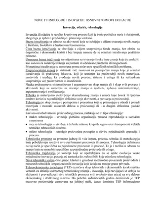 NOVE TEHNOLOGIJE I INOVACIJE. OSNOVNI POJMOVI I RELACIJE
Invencija, otkriće, tehnologija
Invencija ili otkriće je rezultat kreativnog procesa koji je ĉesto posledica sreće i sluĉajnosti,
zbog ĉega je njihovo predviĊanje i planiranje oteţano.
Bazna istraţivanja se odnose na aktivnosti koje se odvijaju s ciljem stvaranja novih znanja
o fiziĉkim, biološkim i društvenim fenomenima.
Ĉista bazna istraţivanja se obavljaju s ciljem unapreĊenja fonda znanja, bez obzira na
dugoroĉne i ekonomske koristi i bez krajnje namere de se rezultati istraţivanja praktiĉno
primene.
Usmerena bazna istaţivanja su orijentisana na stvaranje široke baze znanja koja će posluţiti
kao osnova za nalaţenje rešenja za poznate ili oĉekivane probleme ili mogućnosti.
Primenjena istraţivanja su usmerena prema rešavanju specifiĉnih tehniĉkih problema.
Eksperimentalni razvoj je sistemski rad, zasnovan na postojećem znanju koje je rezultat
istraţivanja ili praktiĉnog iskustva, koji je usmeren ka proizvodnji novih materijala,
proizvoda i ureĊaja, ka uvoĊenju novih procesa, sistema i usluga ili ka suštinskom
unapreĊenju već proizvedenih ili instaliranih.
Nauka podrazumeva sistematizovan i argumentovan skup znanja ali i skup svih procesa i
aktivnosti koji su usmereni na sticanje znanja o realitetu, njihovo sistematizovanje,
argumentovanje i verifikovanje.
Tehnika je materijalno utelovljenje akumulisanog znanja i umeća koje ĉovek ili ljudsko
društvo koristi u najrazliĉitijim oblicima svoje aktivnosti, a pre svega u proizvodnji.
Tehnologija je skup znanja o postupcima i procesima koji se primenjuju u obradi i preradi
materijala i montaţi sastavnih delova u proizvodnji ili i u drugim oblastima ljudske
aktivnosti.
Zavisno od obuhvatnosti proizvodnog procesa, razlikuju se tri tipa tehnologije:
makro tehnologija – utvrĊuje globalnu organizaciju procesa reprodukcije u svetskim
razmerama
mezzo tehnologija – utvrĊuje i definiše odnose krupnih segmenata i komponenti velikih
tehniĉko-tehnoloških sistema
mikro tehnologija – utvrĊuje proizvodne postupke u okviru pojedinaĉnih operacija i
procesa.
Tehnološke promene su promene jednog ili više inputa, procesa, tehnika ili metodologija
koje poboljšavaju merljivi nivo performansi proizvoda ili procesa. Tehnologija definisana
na taj naĉin je specifiĉna za pojedinaĉne proizvode ili procese. To je i razlika u odnosu na
znanje koje ne mora biti specifiĉno za pojedinaĉne proizvode ili usluge.
Tehnološka trajektorija je koncept koji se upotrebljava da se opiše evolucija svake
pojedinaĉne inovacije, putanja od nastanka do zrelosti bilo koje odreĊene tehnologije.
Novi tehnološki sistem ĉine grupe, klasteri i grozdovi meĊusobno povezanih proizvodnih i
procesnih tehniĉkih i organizacionih inovacija koje deluju na mnoge grane privrede.
Tehno-ekonomska paradigma (TEP) oznaĉava skup tehniĉkih i ekonomskih karakteristika
vezanih za difuziju odreĊenog tehnološkog rešenja , inovacije, koji razvijajući se dobija na
sloţenosti i prevazilazeći nivo tehniĉkih promena vrši sveobuhvatan uticaj na sve delove
ekonomskog i društvenog sistema. Do poĉetka sedamdesetih godina dominirala je TEP
masovne proizvodnje zasnovana na jeftinoj nafti, danas dominira TEP informaciono
 