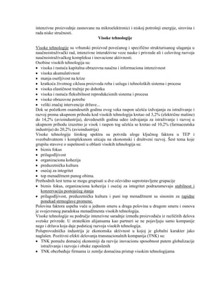 intenzivne proizvodnje zasnovane na mikroelektronici i niskoj potrošnji energije, sirovina i
rada niske struĉnosti.
Visoke tehnologije
Visoke tehnologije su vrhunski proizvod povećanog i specifiĉno strukturisanog ulaganja u
nauĉnoistraţivaĉki rad, intenzivne interaktivne veze nauke i privrede ali i celovitog razvoja
nauĉnoistraţivaĉkog kompleksa i inovacione aktivnosti.
Osobine visokih tehnologija su:
visoka i rastuća kapitalna obrazovna nauĉna i informaciona intenzivnost
visoka akumulativnost
manja osetljivost na krize
kratkoća ţivotnog ciklusa proizvoda roba i usluga i tehnoloških sistema i procesa
visoka elastiĉnost traţnje po dohotku
visoka i rastuća fleksibilnost reprodukcionih sistema i procesa
visoke obrazovne potrebe
veliki znaĉaj intervencije drţave...
Dok se poĉetkom osamdesetih godina ovog veka raspon uĉešća izdvajanja za istraţivanje i
razvoj prema ukupnom prihodu kod visokih tehnologija kretao od 3,2% (elektriĉne mašine)
do 14,2% (avioindustrija), devedesetih godina udeo izdvajanja za istraţivanje i razvoj u
ukupnom prihodu izuzetno je visok i raspon tog uĉešća se kretao od 10,2% (farmaceutska
industrija) do 20,2% (avioindustrija)
Visoke tehnologije širokog spektra su potvrda uloge kljuĉnog faktora u TEP i
sveobuhvatnom i kompleksnom uticaju na ekonomski i društveni razvoj. Šest tema koje
grupišu stavove o uspešnosti u oblasti visokih tehnologija su:
biznis fokus
prilagodljivost
organizaciona kohezija
preduzetniĉka kultura
osećaj za integritet
top menadţment punog obima.
Prethodnih šest tema se mogu grupisati u dve oĉevidno suprotstavljene grupacije
biznis fokus, organizaciona kohezija i osećaj za integritet podrazumevaju stabilnost i
konzervaciju postojećeg stanja
prilagodljivost, preduzetniĉka kultura i puni top menadţment su sinonim za rapidne
ponekad strmoglave promene.
Polovina faktora uspeha vuĉe u jednom smeru a druga polovina u drugom smeru i osnova
je svojevrsnog paradoksa menadţmenta visokih tehnologija.
Visoke tehnologije su podruĉje intenzivne saradnje izmeĊu proizvoĊaĉa iz razliĉitih delova
svetske privrede. U strateškim alijansama kao partneri se ne pojavljuju samo kompanije
nego i drţava koja daje podsticaj razvoja visokih tehnologija.
Poluprovodniĉka industrija je ekonomska aktivnost u kojoj je globalni karakter jako
naglašen. Pozitivni efekti delovanja transnacionalnih kompanija (TNK) su:
TNK pomaţu domaćoj ekonomiji da razvije inovacionu sposobnost putem globalizacije
istraţivanja i razvoja i obuke zaposlenih
TNK obezbeĊuje firmama iz zemlje domaćina pristup visokim tehnologijama
 