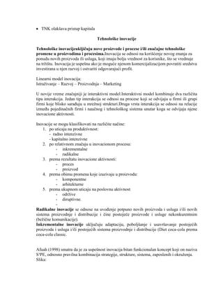 TNK olakšava pristup kapitala
Tehnološke inovacije
Tehnološke inovacijeukljičuju nove proizvode i procese i/ili značajne tehnološke
promene u proizvodima i procesima.Inovacija se odnosi na korišćenje novog znanja za
ponudu novih proizvoda ili usluga, koji imaju bolju vrednost za korisnike, što se vrednuje
na trţištu. Inovacija je uspešna ako je moguće njenom komercijalizacijom povratiti sredstva
investirana u njen razvoj i ostvariti odgovarajući profit.
Linearni model inovacija:
Istraţivanje – Razvoj – Proizvodnja – Marketing
U novije vreme znaĉajniji je interaktivni model.Interaktivni model kombinuje dva razliĉita
tipa interakcija. Jedan tip interakcija se odnosi na procese koji se odvijaju u firmi ili grupi
firmi koje blisko saraĊuju u mreţnoj strukturi.Druga vrsta interakcija se odnosi na relacije
izmeĊu pojedinaĉnih firmi i nauĉnog i tehnološkog sistema unutar koga se odvijaju njene
inovacione aktivnosti.
Inovacije se mogu klasifikovati na razliĉite naĉine:
1. po uticaju na produktivnost:
- radno intenzivne
- kapitalno intenzivne
2. po relativnom znaĉaju u inovacionom procesu:
- inkrementalne
- radikalne
3. prema rezultatu inovacione aktivnosti:
- proces
- proizvod
4. prema obimu promena koje izazivaju u proizvodu:
- komponentne
- arhitekturne
5. prema ukupnom uticaju na poslovnu aktivnost
- odrţive
- diruptivne.
-
Radikalne inovacije se odnose na uvoĊenje potpuno novih proizvoda i usluga i/ili novih
sistema proizvodnje i distribucije i ĉine postojeće proizvode i usluge nekonkurentnim
(beţiĉne komunikacije).
Inkrementalne inovacije ukljuĉuju adaptaciju, poboljšanje i usavršavanje postojećih
proizvoda i usluga i/ili postojećih sistema proizvodnje i distribucije (Diet coca-cola prema
coca-cola classic.
Afuah (1998) smatra da je za uspešnost inovacija bitan funkcionalan koncept koji on naziva
S³PE, odnosno pravilna kombinacija strategije, strukture, sistema, zaposlenih i okruţenja.
Slika:
 