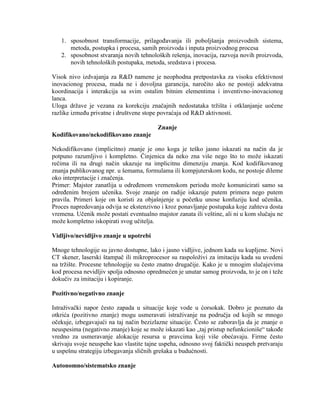 1. sposobnost transformacije, prilagoĊavanja ili poboljšanja proizvodnih sistema,
metoda, postupka i procesa, samih proizvoda i inputa proizvodnog procesa
2. sposobnost stvaranja novih tehnoloških rešenja, inovacija, razvoja novih proizvoda,
novih tehnoloških postupaka, metoda, sredstava i procesa.
Visok nivo izdvajanja za R&D namene je neophodna pretpostavka za visoku efektivnost
inovacionog procesa, mada ne i dovoljna garancija, naroĉito ako ne postoji adekvatna
koordinacija i interakcija sa svim ostalim bitnim elementima i inventivno-inovacionog
lanca.
Uloga drţave je vezana za korekciju znaĉajnih nedostataka trţišta i otklanjanje uoĉene
razlike izmeĊu privatne i društvene stope povraćaja od R&D aktivnosti.
Znanje
Kodifikovano/nekodifikovano znanje
Nekodifikovano (implicitno) znanje je ono koga je teško jasno iskazati na naĉin da je
potpuno razumljivo i kompletno. Ĉinjenica da neko zna više nego što to moţe iskazati
reĉima ili na drugi naĉin ukazuje na implicitnu dimenziju znanja. Kod kodifikovanog
znanja publikovanog npr. u šemama, formulama ili kompjuterskom kodu, ne postoje dileme
oko interpretacije i znaĉenja.
Primer: Majstor zanatlija u odreĊenom vremenskom periodu moţe komunicirati samo sa
odreĊenim brojem uĉenika. Svoje znanje on radije iskazuje putem primera nego putem
pravila. Primeri koje on koristi za objašnjenje u poĉetku unose konfuziju kod uĉenika.
Proces napredovanja odvija se ekstenzivno i kroz ponavljanje postupaka koje zahteva dosta
vremena. Uĉenik moţe postati eventualno majstor zanata ili veštine, ali ni u kom sluĉaju ne
moţe kompletno iskopirati svog uĉitelja.
Vidljivo/nevidljivo znanje u upotrebi
Mnoge tehnologije su javno dostupne, lako i jasno vidljive, jednom kada su kupljene. Novi
CT skener, laserski štampaĉ ili mikroprocesor su raspoloţivi za imitaciju kada su uvedeni
na trţište. Procesne tehnologije su ĉesto znatno drugaĉije. Kako je u mnogim sluĉajevima
kod procesa nevidljiv spolja odnosno opredmećen je unutar samog proizvoda, to je on i teţe
dokuĉiv za imitaciju i kopiranje.
Pozitivno/negativno znanje
Istraţivaĉki napor ĉesto zapada u situacije koje vode u ćorsokak. Dobro je poznato da
otkrića (pozitivno znanje) mogu usmeravati istraţivanje na podruĉja od kojih se mnogo
oĉekuje, izbegavajući na taj naĉin bezizlazne situacije. Ĉesto se zaboravlja da je znanje o
neuspesima (negativno znanje) koje se moţe iskazati kao „taj pristup nefunkcioniše“ takoĊe
vredno za usmeravanje alokacije resursa u pravcima koji više obećavaju. Firme ĉesto
skrivaju svoje neuspehe kao vlastite tajne uspeha, odnosno svoj faktiĉki neuspeh pretvaraju
u uspešnu strategiju izbegavanja sliĉnih grešaka u budućnosti.
Autonomno/sistematsko znanje
 
