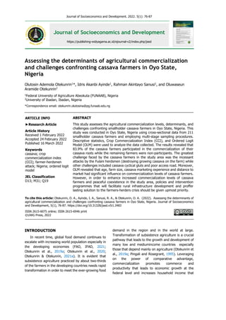 Journal of Socioeconomics and Development. 2022. 5(1): 76-87
Journal of Socioeconomics and Development
https://publishing-widyagama.ac.id/ejournal-v2/index.php/jsed
Assessing the determinants of agricultural commercialization
and challenges confronting cassava farmers in Oyo State,
Nigeria
Olutosin Ademola Otekunrin1
*, Idris Akanbi Ayinde1
, Rahman Akintayo Sanusi1
, and Oluwaseun
Aramide Otekunrin2
1
Federal University of Agriculture Abeokuta (FUNAAB), Nigeria
2
University of Ibadan, Ibadan, Nigeria
*Correspondence email: otekunrin.olutosina@pg.funaab.edu.ng
INTRODUCTION
In recent time, global food demand continues to
escalate with increasing world population especially in
the developing economies (FAO, IFAD, 2021;
Otekunrin et al., 2019a; Otekunrin et al., 2020;
Otekunrin & Otekunrin, 2021a). It is evident that
subsistence agriculture practiced by about two-thirds
of the farmers in the developing countries needs rapid
transformation in order to meet the ever-growing food
demand in the region and in the world at large.
Transformation of subsistence agriculture is a crucial
pathway that leads to the growth and development of
many low and mediumincome countries especially
those that depend mainly on agriculture (Otekunrin et
al., 2019a; Pingali and Rosegrant, 1995). Leveraging
on the power of comparative advantage,
commercialization promotes commerce and
productivity that leads to economic growth at the
federal level and increases household income that
To cite this article: Otekunrin, O. A., Ayinde, I. A., Sanusi, R. A., & Otekunrin, O. A. (2022). Assessing the determinants of
agricultural commercialization and challenges confronting cassava farmers in Oyo State, Nigeria. Journal of Socioeconomics
and Development, 5(1), 76-87. https://doi.org/10.31328/jsed.v5i1.3483
ISSN 2615-6075 online; ISSN 2615-6946 print
©UWG Press, 2022
ABSTRACT
This study assesses the agricultural commercialization levels, determinants, and
challenges confronting smallholder cassava farmers in Oyo State, Nigeria. This
study was conducted in Oyo State, Nigeria using cross-sectional data from 211
smallholder cassava farmers and employing multi-stage sampling procedures.
Descriptive statistics, Crop Commercialization Index (CCI), and Ordered Logit
Model (OLM) were used to analyze the data collected. The results revealed that
83.9% of the cassava farmers participated in the commercialization of their
cassava roots while the remaining farmers were non-participants. The greatest
challenge faced by the cassava farmers in the study area was the incessant
attacks by the Fulani herdsmen (destroying growing cassava on the farm) while
other challenges included cassava cyclical gluts and poor access road. Moreover,
OLM revealed that age, farm size, cassava marketing experience and distance to
market had significant influence on commercialization levels of cassava farmers.
However, in order to enhance increased commercialization levels of cassava
farmers and peaceful coexistence in the study area, policies and intervention
programmes that will facilitate rural infrastructure development and proffer
lasting solution to the farmers-herders crisis should be given upmost priority.
ARTICLE INFO
►Research Article
Article History
Received 1 February 2022
Accepted 24 February 2022
Published 16 March 2022
Keywords
cassava; crop
commercialization index
(CCI); farmer-herdsmen
attack; Nigeria; ordered logit
model
JEL Classification
D13; M31; Q19
 