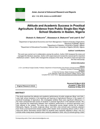 _____________________________________________________________________________________________________
*Corresponding author: Email: otekunrinolutosin@yahoo.com;
Asian Journal of Advanced Research and Reports
4(3): 1-18, 2019; Article no.AJARR.49027
Attitude and Academic Success in Practical
Agriculture: Evidence from Public Single-Sex High
School Students in Ibadan, Nigeria
Olutosin A. Otekunrin1*
, Oluwaseun A. Otekunrin2
and Leah O. Oni3
1
Department of Agricultural Economics and Farm Management, Federal University of Agriculture,
Abeokuta (FUNAAB), Nigeria.
2
Department of Statistics, University of Ibadan, Nigeria.
3
Department of Educational Foundation, National Open University of Nigeria (NOUN), Nigeria.
Authors’ contributions
This work was carried out in collaboration among the authors. Author OAO designed the study and
managed the literature searches. Author LOO supervised and revised the manuscript for important
intellectual content. Author OAO managed the analyses of the study. All authors read and approved
the final manuscript,
Article Information
Editor(s):
(1) Dr. Juan Manuel Vargas-Canales, Professor, Department of Social Studies of the Division of Social and Administrative
Sciences, University of Guanajuato, Mexico.
Reviewers:
(1) Dare Ojo Omonijo, Olabisi Onabanjo University, Nigeria.
(2) M. Rajendran, Apollo Arts and Science College, Chennai, India.
Complete Peer review History: http://www.sdiarticle3.com/review-history/49027
Received 02 March 2019
Accepted 17 May 2019
Published 24 May 2019
ABSTRACT
This study examined the attitude and academic performance of public single-sex (Boys’ and Girls’
only) high school students in the teaching and learning of Agricultural Science in the aspect of
practical knowledge of Agriculture. We investigated whether there were significant differences in
the mean achievement test scores of students in practical Agriculture in the selected schools. We
also examined the relationship between their academic performance in practical agriculture and
their attitude to the subject. The study was a descriptive survey design carried out at Ibadan
Metropolis, Nigeria. Six public single-sex (Boys’ and Girls’ only) schools were randomly selected
from three Local Government Areas (LGAs) within Ibadan Zone comprising eleven LGAs in 2018.
Sixty-nine Senior Secondary School (SSS III) students were randomly selected in Boys’ only (3)
schools while ninety-seven students were randomly selected in Girls’ only (3) schools giving a total
Original Research Article
 