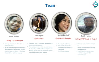 Team
Faiza Ayob Norashikin Ariff
• Completing PhD in Technology Management at
Victoria University Melbourne.
• Faiza past experience sin hotel industry in Malaysia
for almost 10 years in Room Division and Food and
Beverage at 4 star and 5 star international chained-
brand hotels in Kuala Lumpur, Malaysia
• Founder of Food Direktory
• She currently attachedwith
SharedServices Companyas a
HR Strategist.
• Ex-VP Ensogo Malaysia
Hazim Zameri
Acting CTO/Developer
CFO/MD/Co-FounderCEO/Founder
• Currently attached with GLC Co’ as a
SoftwareDeveloper.
• His past project achievement is being part of
team implementing and migration of Project
Customs Supporting System – Notification
Module (2015)at GLC client company.
Syafik Hazemi
Acting COO/ Head of Project
• Electronicsgraduatewith knowledgein
IT.
• His past accomplishmenton Final Year
Degree assignment:
• Project Teleconferencevideo stream
with3D Technologiesfor R&D
commercialusage.
 
