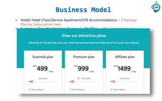 Business Model
• Hotel/ Hotel Chain/Service Apartment/STR Accommodations – 3 Package
Plan by Subscription Fees
• Customer/ Traveller Booking Rooms via Otel2Go – 10% Commission Fees
 