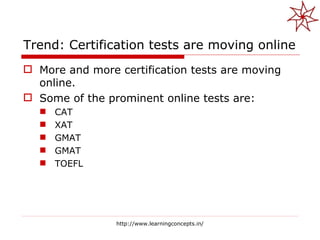 Trend: Certification tests are moving online More and more certification tests are moving online. Some of the prominent online tests are: CAT XAT GMAT GMAT TOEFL http://www.learningconcepts.in/ 
