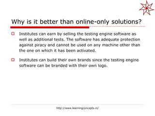 Why is it better than online-only solutions? Institutes can earn by selling the testing engine software as well as additional tests. The software has adequate protection against piracy and cannot be used on any machine other than the one on which it has been activated. Institutes can build their own brands since the testing engine software can be branded with their own logo. http://www.learningconcepts.in/ 