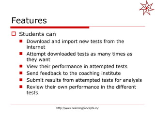 Features Students can Download and import new tests from the internet Attempt downloaded tests as many times as they want View their performance in attempted tests Send feedback to the coaching institute Submit results from attempted tests for analysis Review their own performance in the different tests http://www.learningconcepts.in/ 