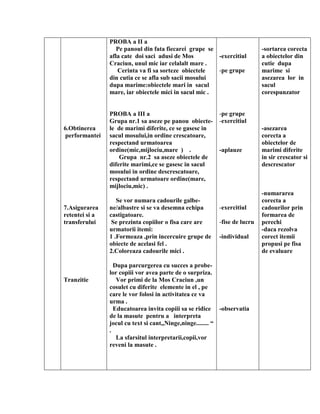 6.Obtinerea
performantei
7.Asigurarea
retentei si a
transferului
Tranzitie
PROBA a II a
Pe panoul din fata fiecarei grupe se
afla cate doi saci adusi de Mos
Craciun, unul mic iar celalalt mare .
Cerinta va fi sa sorteze obiectele
din cutia ce se afla sub sacii mosului
dupa marime:obiectele mari in sacul
mare, iar obiectele mici in sacul mic .
PROBA a III a
Grupa nr.1 sa aseze pe panou obiecte-
le de marimi diferite, ce se gasesc in
sacul mosului,in ordine crescatoare,
respectand urmatoarea
ordine(mic,mijlociu,mare ) .
Grupa nr.2 sa aseze obiectele de
diferite marimi,ce se gasesc in sacul
mosului in ordine descrescatoare,
respectand urmatoare ordine(mare,
mijlociu,mic) .
Se vor numara cadourile galbe-
ne/albastre si se va desemna echipa
castigatoare.
Se prezinta copiilor o fisa care are
urmatorii itemi:
1 .Formeaza ,prin incercuire grupe de
obiecte de acelasi fel .
2.Coloreaza cadourile mici .
Dupa parcurgerea cu succes a probe-
lor copiii vor avea parte de o surpriza.
Vor primi de la Mos Craciun ,un
cosulet cu diferite elemente in el , pe
care le vor folosi in activitatea ce va
urma .
Educatoarea invita copiii sa se ridice
de la masute pentru a interpreta
jocul cu text si cant,,Ninge,ninge........ “
.
La sfarsitul interpretarii,copii,vor
reveni la masute .
-exercitiul
-pe grupe
-pe grupe
-exercitiul
-aplauze
-exercitiul
-fise de lucru
-individual
-observatia
-sortarea corecta
a obiectelor din
cutie dupa
marime si
asezarea lor in
sacul
corespunzator
-asezarea
corecta a
obiectelor de
marimi diferite
in sir crescator si
descrescator
-numararea
corecta a
cadourilor prin
formarea de
perechi
-daca rezolva
corect itemii
propusi pe fisa
de evaluare
 