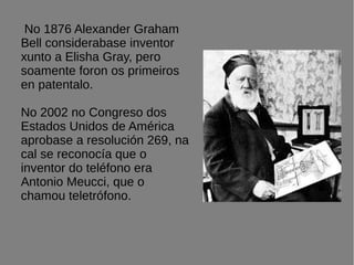 No 1876 Alexander Graham
Bell considerabase inventor
xunto a Elisha Gray, pero
soamente foron os primeiros
en patentalo.
No 2002 no Congreso dos
Estados Unidos de América
aprobase a resolución 269, na
cal se reconocía que o
inventor do teléfono era
Antonio Meucci, que o
chamou teletrófono.
 