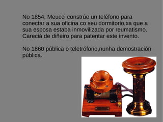 No 1854, Meucci constrúe un teléfono para
conectar a sua oficina co seu dormitorio,xa que a
sua esposa estaba inmovilizada por reumatismo.
Careciá de diñeiro para patentar este invento.
No 1860 pública o teletrófono,nunha demostración
pública.
 