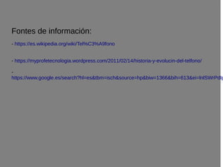 Fontes de información:
- https://es.wikipedia.org/wiki/Tel%C3%A9fono
- https://myprofetecnologia.wordpress.com/2011/02/14/historia-y-evolucin-del-telfono/
-
https://www.google.es/search?hl=es&tbm=isch&source=hp&biw=1366&bih=613&ei=lnlSWrPdIp
 