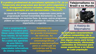 Telejornalismo no
Brasil e no Mundo
É a prática profissional do jornalismo aplicada à TV. Já os
Telejornais são programas que duram entre segundos e
hora, divulgando notícias variadas, utilizando imagens,
sons e narração por um apresentador (“Âncora”)
Os canais de TV podem apresentar telejornais como parte da
programação normal transmitida diariamente ou, mais
frequentemente, em horários fixos. Às vezes, outros programas
podem ser interrompidos por plantões de notícias, em casos
importantes e urgentes
A História do
Telejornalismo
Com o surgimento do
cinema, a iniciativa para
filmar notas informativas
ficou latente, de tal modo
que o 1º filme produzido
foi a saída dos operários
de uma fábrica,
mostrando-se as
capacidades informativas
do cinema como meio
Estabelecido
tecnicamente, o cinema
foi grande transmissor
de notícias. As
primeiras companhias
cinematográficas
possuíam equipamentos
para a confecção de
noticiários em filme
(cinejornais)
As principais características
dessas companhias são a
periodicidade e a multiplicidade
(em alguns casos, para tornar
local a informação, oferecendo
conteúdos de interesse para
zonas específicas e no idioma
de cada população
 