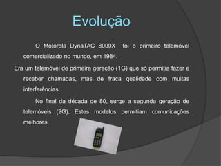 EvoluçãoO Motorola DynaTAC 8000X  foi o primeiro telemóvel comercializado no mundo, em 1984.Era um telemóvel de primeira geração (1G) que só permitia fazer e receber chamadas, mas de fraca qualidade com muitas interferências. 		No final da década de 80, surge a segunda geração de telemóveis (2G). Estes modelos permitiam comunicações melhores.
