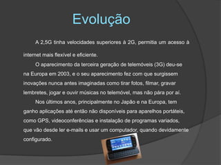 EvoluçãoA 2,5G tinha velocidades superiores à 2G, permitia um acesso à internet mais flexível e eficiente. 		O aparecimento da terceira geração de telemóveis (3G) deu-se na Europa em 2003, e o seu aparecimento fez com que surgissem inovações nunca antes imaginadas como tirar fotos, filmar, gravar lembretes, jogar e ouvir músicas no telemóvel, mas não pára por aí.		Nos últimos anos, principalmente no Japão e na Europa, tem ganho aplicações até então não disponíveis para aparelhos portáteis, como GPS, videoconferências e instalação de programas variados, que vão desde ler e-mails e usar um computador, quando devidamente configurado.