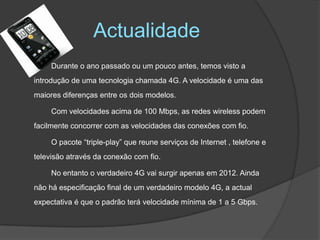 ActualidadeDurante o ano passado ou um pouco antes, temos visto a introdução de uma tecnologia chamada 4G. A velocidade é uma das maiores diferenças entre os dois modelos.		Com velocidades acima de 100 Mbps, as redes wireless podem facilmente concorrer com as velocidades das conexões com fio. 		O pacote “triple-play” que reune serviços de Internet , telefone e televisão através da conexão com fio.		No entanto o verdadeiro 4G vai surgir apenas em 2012. Ainda não há especificação final de um verdadeiro modelo 4G, a actual expectativa é que o padrão terá velocidade mínima de 1 a 5 Gbps. 