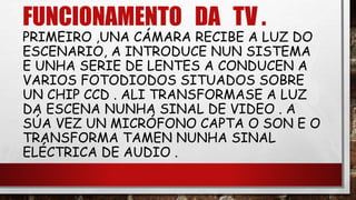 FUNCIONAMENTO DA TV .
PRIMEIRO ,UNA CÁMARA RECIBE A LUZ DO
ESCENARIO, A INTRODUCE NUN SISTEMA
E UNHA SERIE DE LENTES A CONDUCEN A
VARIOS FOTODIODOS SITUADOS SOBRE
UN CHIP CCD . ALI TRANSFORMASE A LUZ
DA ESCENA NUNHA SINAL DE VIDEO . A
SÚA VEZ UN MICRÓFONO CAPTA O SON E O
TRANSFORMA TAMEN NUNHA SINAL
ELÉCTRICA DE AUDIO .
 