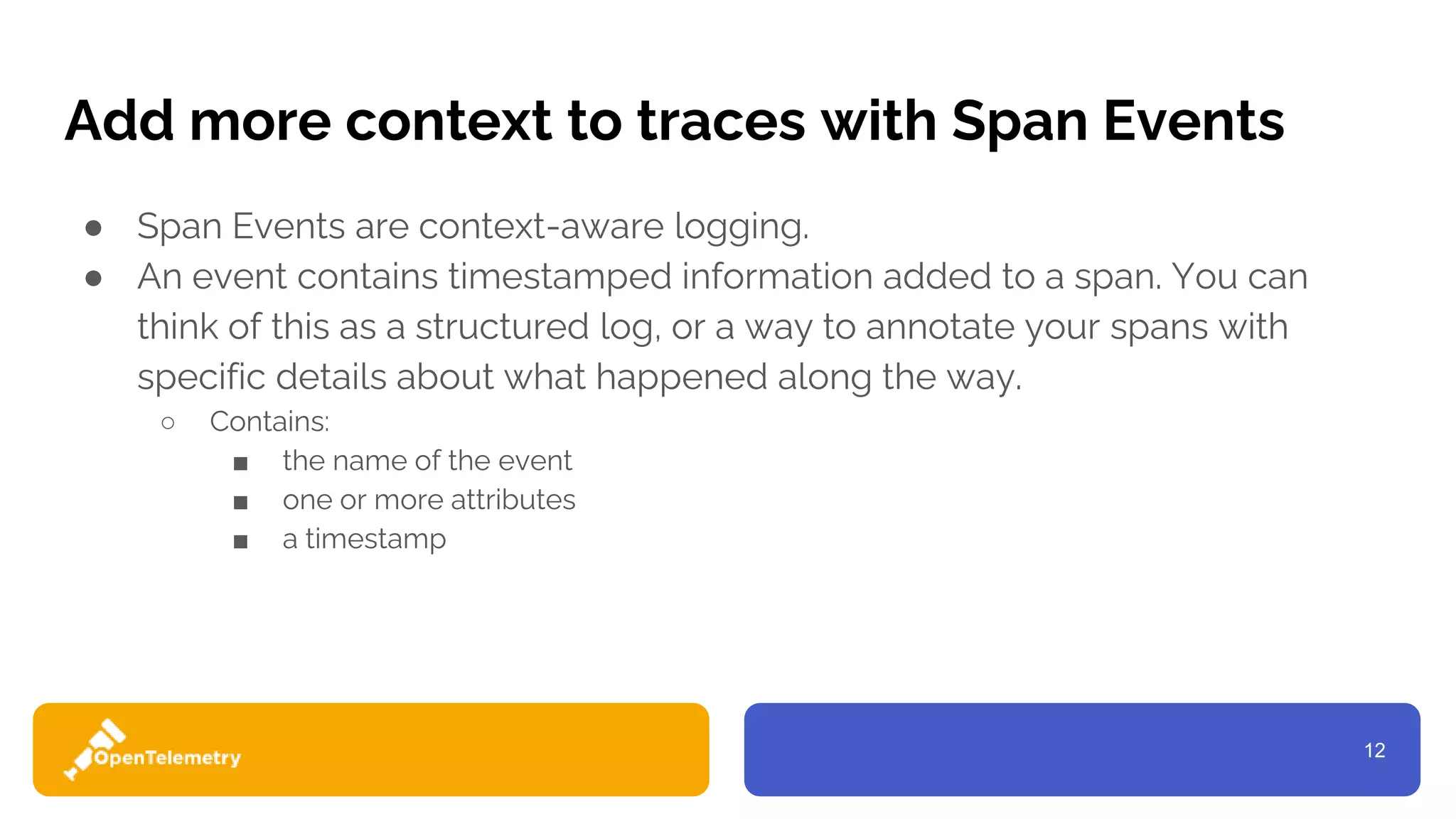 12
Add more context to traces with Span Events
● Span Events are context-aware logging.
● An event contains timestamped information added to a span. You can
think of this as a structured log, or a way to annotate your spans with
specific details about what happened along the way.
○ Contains:
■ the name of the event
■ one or more attributes
■ a timestamp
 