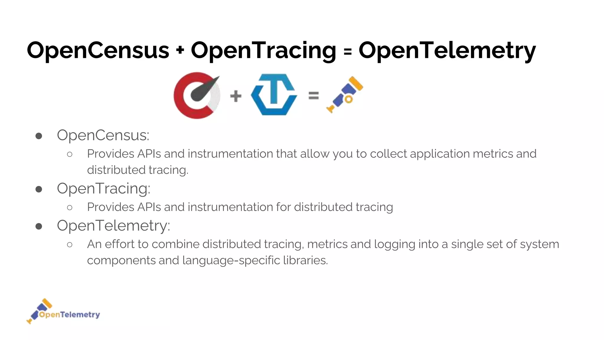 OpenCensus + OpenTracing = OpenTelemetry
● OpenCensus:
○ Provides APIs and instrumentation that allow you to collect application metrics and
distributed tracing.
● OpenTracing:
○ Provides APIs and instrumentation for distributed tracing
● OpenTelemetry:
○ An effort to combine distributed tracing, metrics and logging into a single set of system
components and language-specific libraries.
 