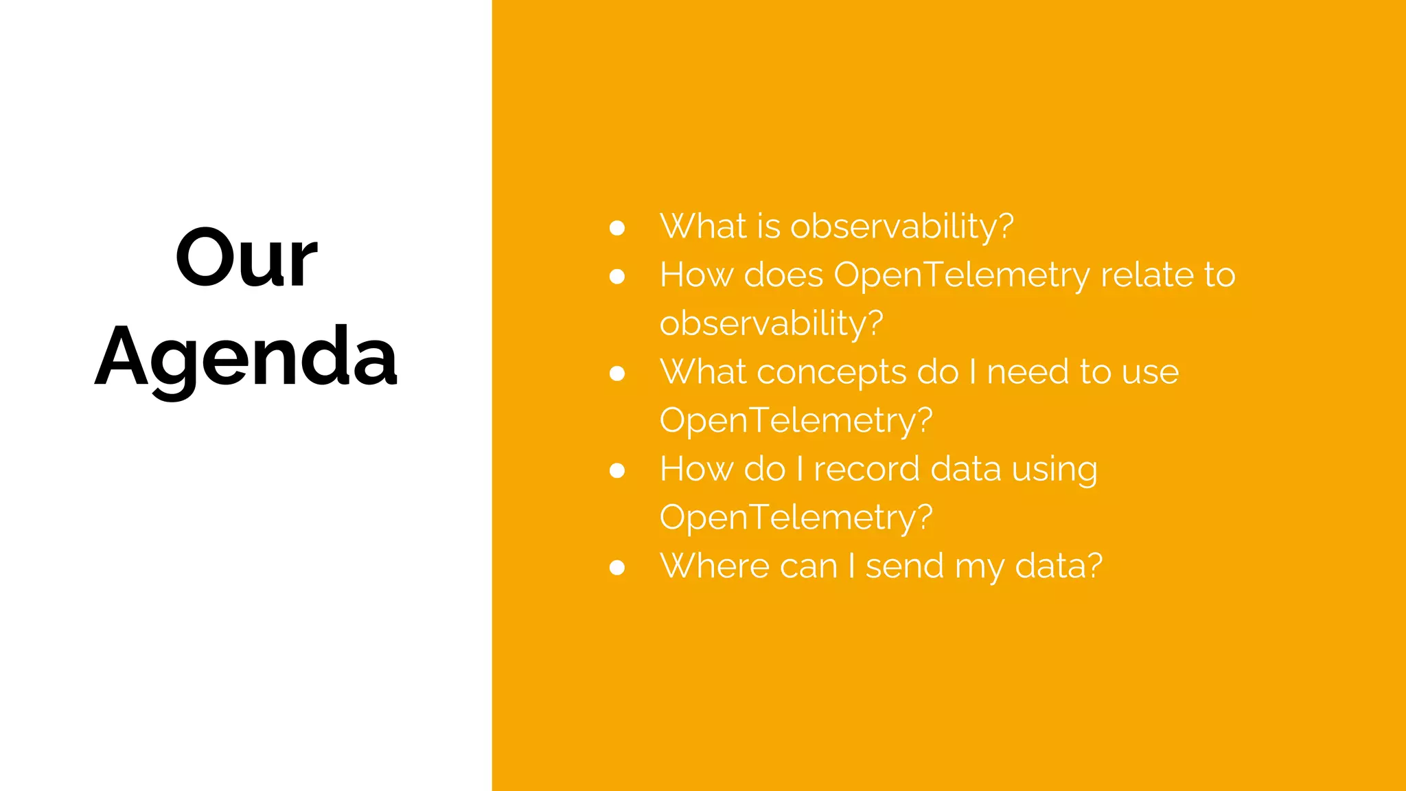 Our
Agenda
● What is observability?
● How does OpenTelemetry relate to
observability?
● What concepts do I need to use
OpenTelemetry?
● How do I record data using
OpenTelemetry?
● Where can I send my data?
 