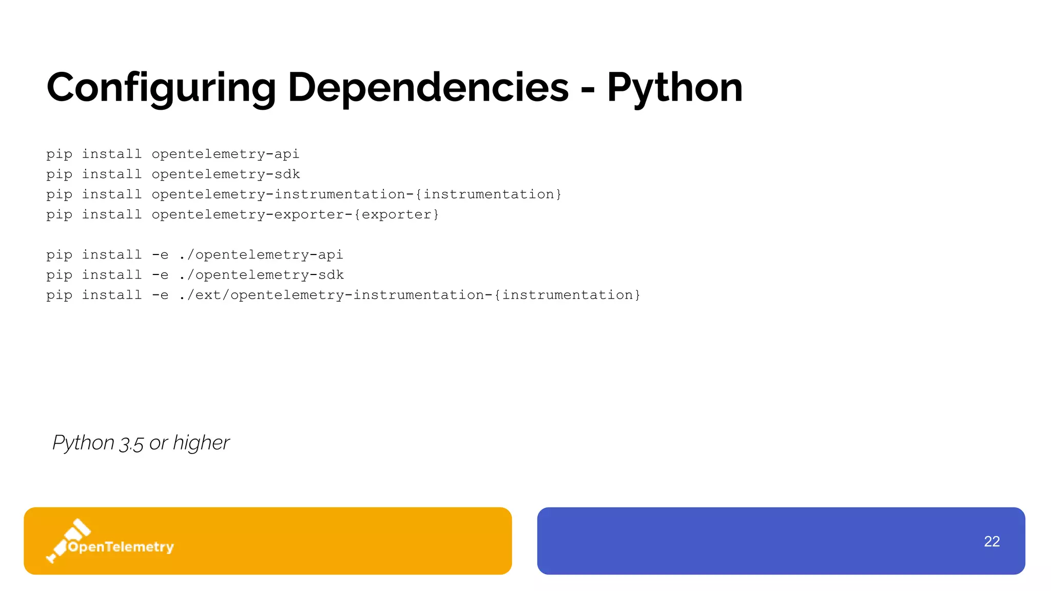 22
Configuring Dependencies - Python
pip install opentelemetry-api
pip install opentelemetry-sdk
pip install opentelemetry-instrumentation-{instrumentation}
pip install opentelemetry-exporter-{exporter}
pip install -e ./opentelemetry-api
pip install -e ./opentelemetry-sdk
pip install -e ./ext/opentelemetry-instrumentation-{instrumentation}
Python 3.5 or higher
 