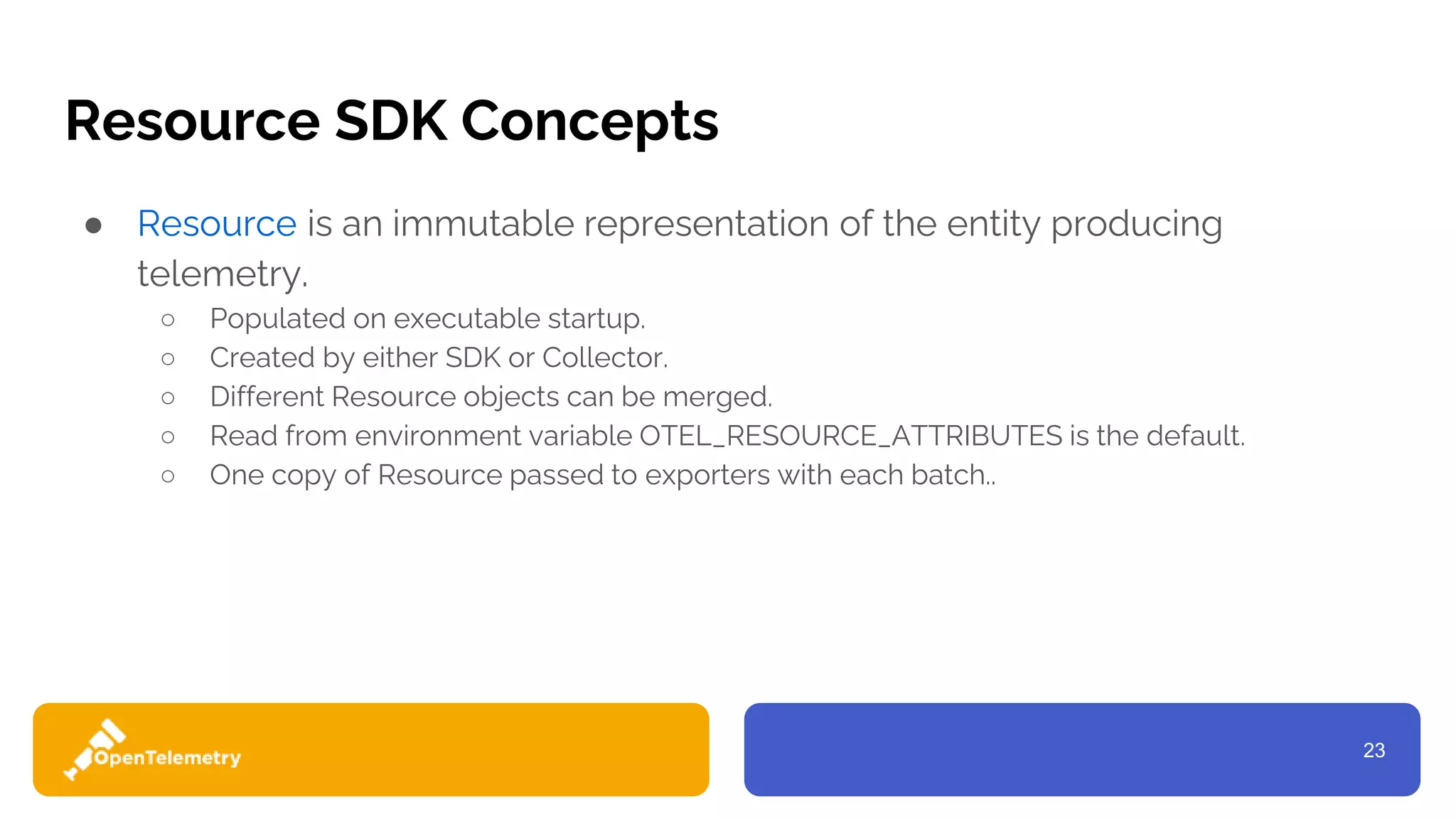 23
Resource SDK Concepts
● Resource is an immutable representation of the entity producing
telemetry.
○ Populated on executable startup.
○ Created by either SDK or Collector.
○ Different Resource objects can be merged.
○ Read from environment variable OTEL_RESOURCE_ATTRIBUTES is the default.
○ One copy of Resource passed to exporters with each batch..
 