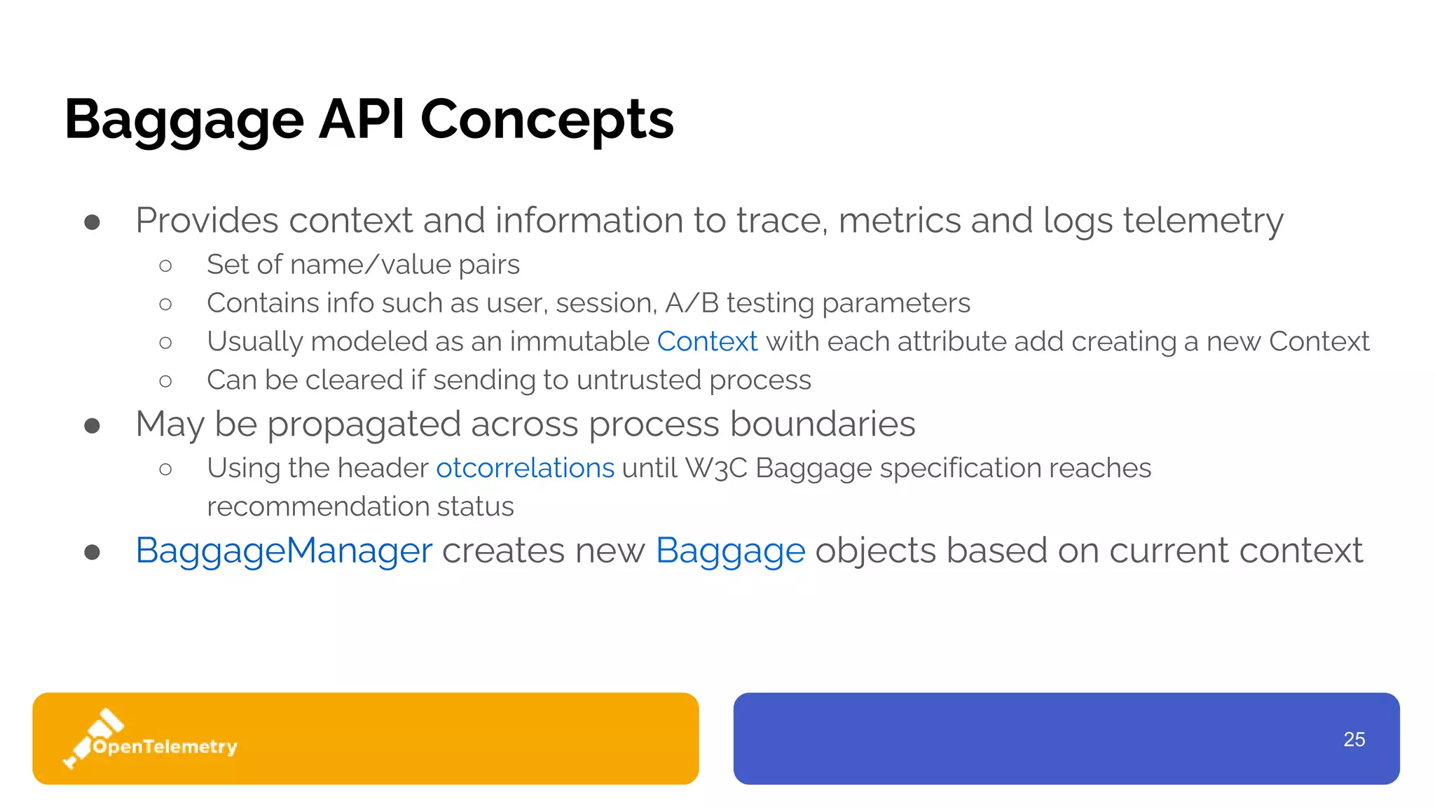 25
Baggage API Concepts
● Provides context and information to trace, metrics and logs telemetry
○ Set of name/value pairs
○ Contains info such as user, session, A/B testing parameters
○ Usually modeled as an immutable Context with each attribute add creating a new Context
○ Can be cleared if sending to untrusted process
● May be propagated across process boundaries
○ Using the header otcorrelations until W3C Baggage specification reaches
recommendation status
● BaggageManager creates new Baggage objects based on current context
 