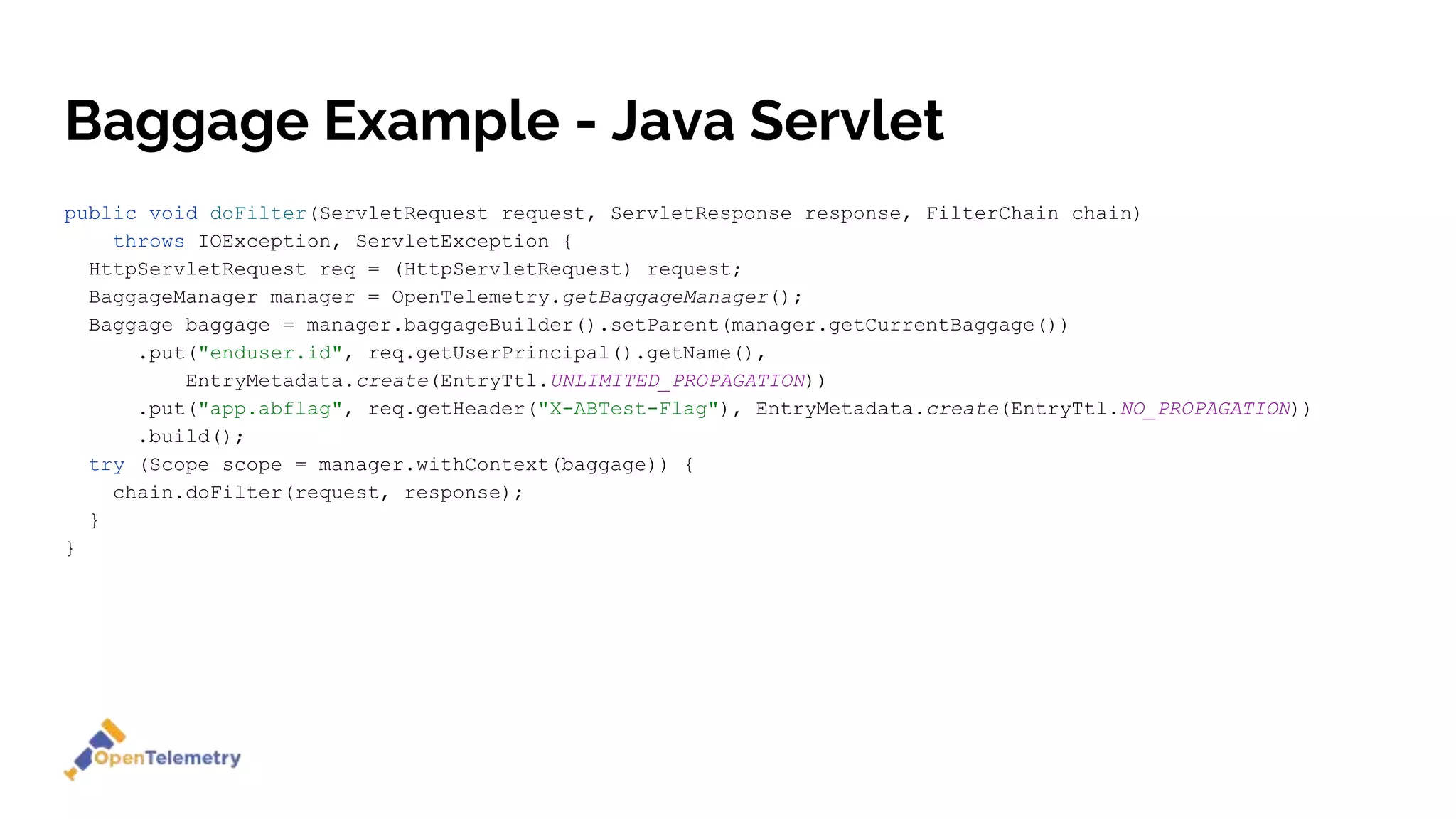 Baggage Example - Java Servlet
public void doFilter(ServletRequest request, ServletResponse response, FilterChain chain)
throws IOException, ServletException {
HttpServletRequest req = (HttpServletRequest) request;
BaggageManager manager = OpenTelemetry.getBaggageManager();
Baggage baggage = manager.baggageBuilder().setParent(manager.getCurrentBaggage())
.put("enduser.id", req.getUserPrincipal().getName(),
EntryMetadata.create(EntryTtl.UNLIMITED_PROPAGATION))
.put("app.abflag", req.getHeader("X-ABTest-Flag"), EntryMetadata.create(EntryTtl.NO_PROPAGATION))
.build();
try (Scope scope = manager.withContext(baggage)) {
chain.doFilter(request, response);
}
}
 