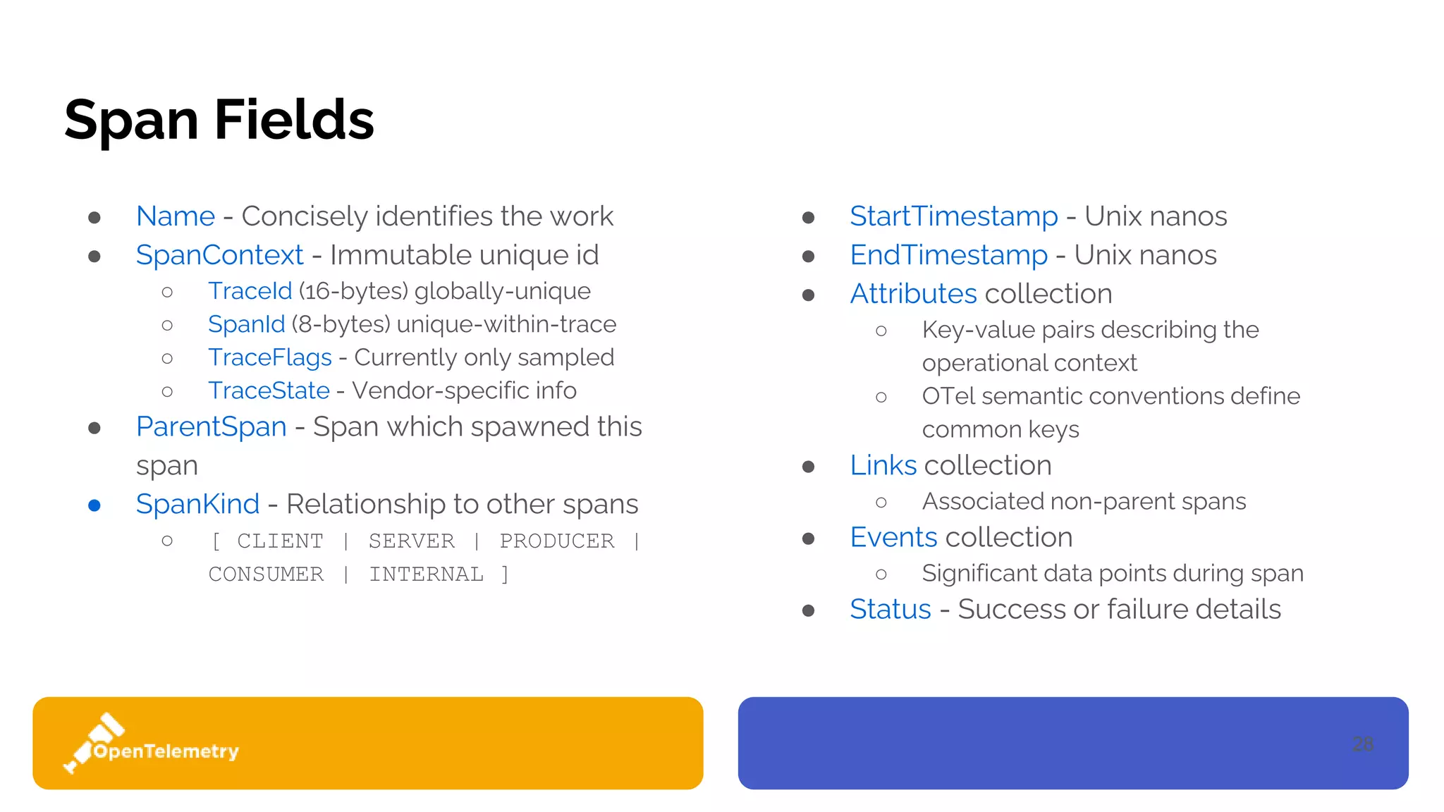28
Span Fields
● Name - Concisely identifies the work
● SpanContext - Immutable unique id
○ TraceId (16-bytes) globally-unique
○ SpanId (8-bytes) unique-within-trace
○ TraceFlags - Currently only sampled
○ TraceState - Vendor-specific info
● ParentSpan - Span which spawned this
span
● SpanKind - Relationship to other spans
○ [ CLIENT | SERVER | PRODUCER |
CONSUMER | INTERNAL ]
● StartTimestamp - Unix nanos
● EndTimestamp - Unix nanos
● Attributes collection
○ Key-value pairs describing the
operational context
○ OTel semantic conventions define
common keys
● Links collection
○ Associated non-parent spans
● Events collection
○ Significant data points during span
● Status - Success or failure details
 