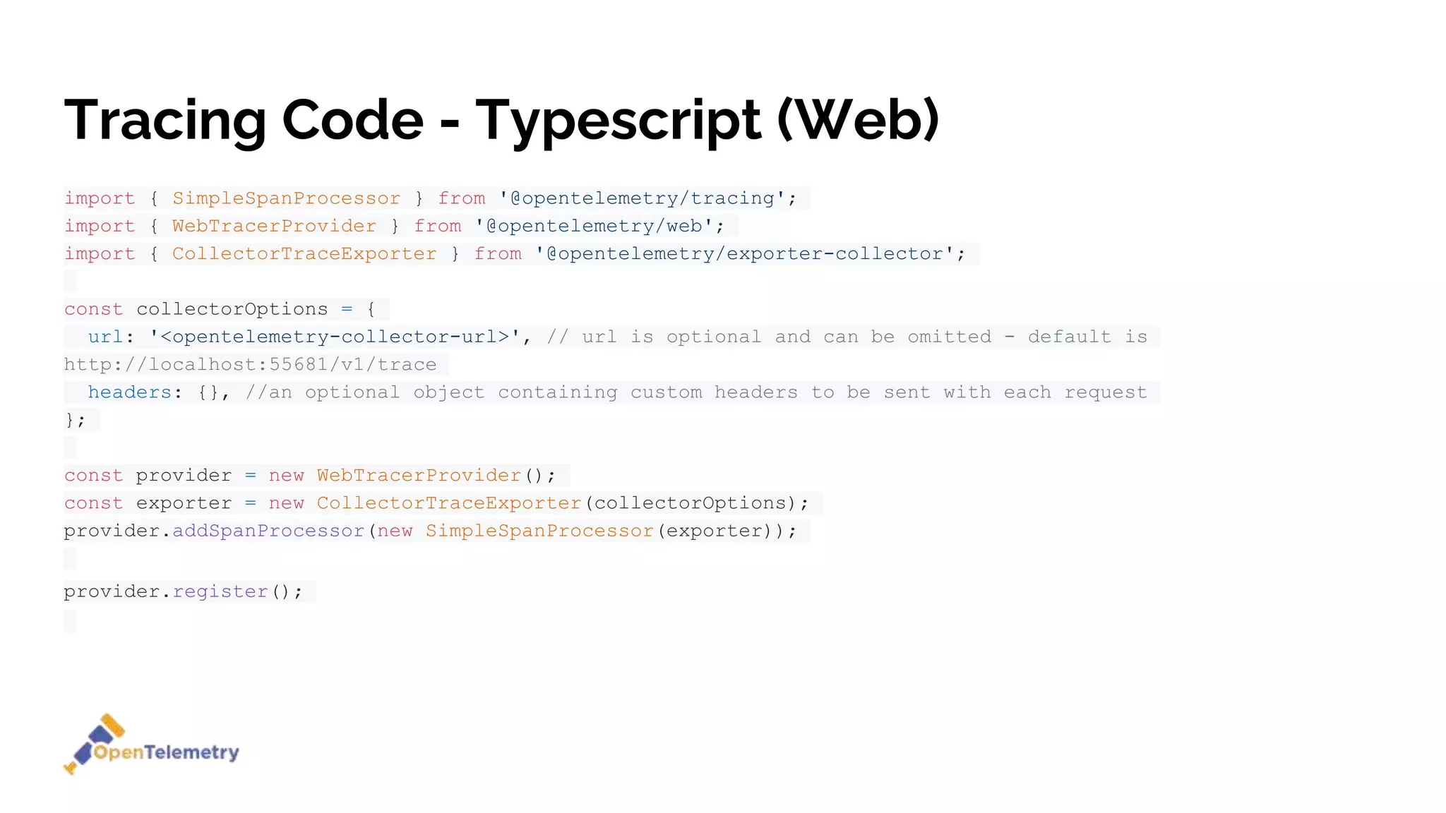 Tracing Code - Typescript (Web)
import { SimpleSpanProcessor } from '@opentelemetry/tracing';
import { WebTracerProvider } from '@opentelemetry/web';
import { CollectorTraceExporter } from '@opentelemetry/exporter-collector';
const collectorOptions = {
url: '<opentelemetry-collector-url>', // url is optional and can be omitted - default is
http://localhost:55681/v1/trace
headers: {}, //an optional object containing custom headers to be sent with each request
};
const provider = new WebTracerProvider();
const exporter = new CollectorTraceExporter(collectorOptions);
provider.addSpanProcessor(new SimpleSpanProcessor(exporter));
provider.register();
 
