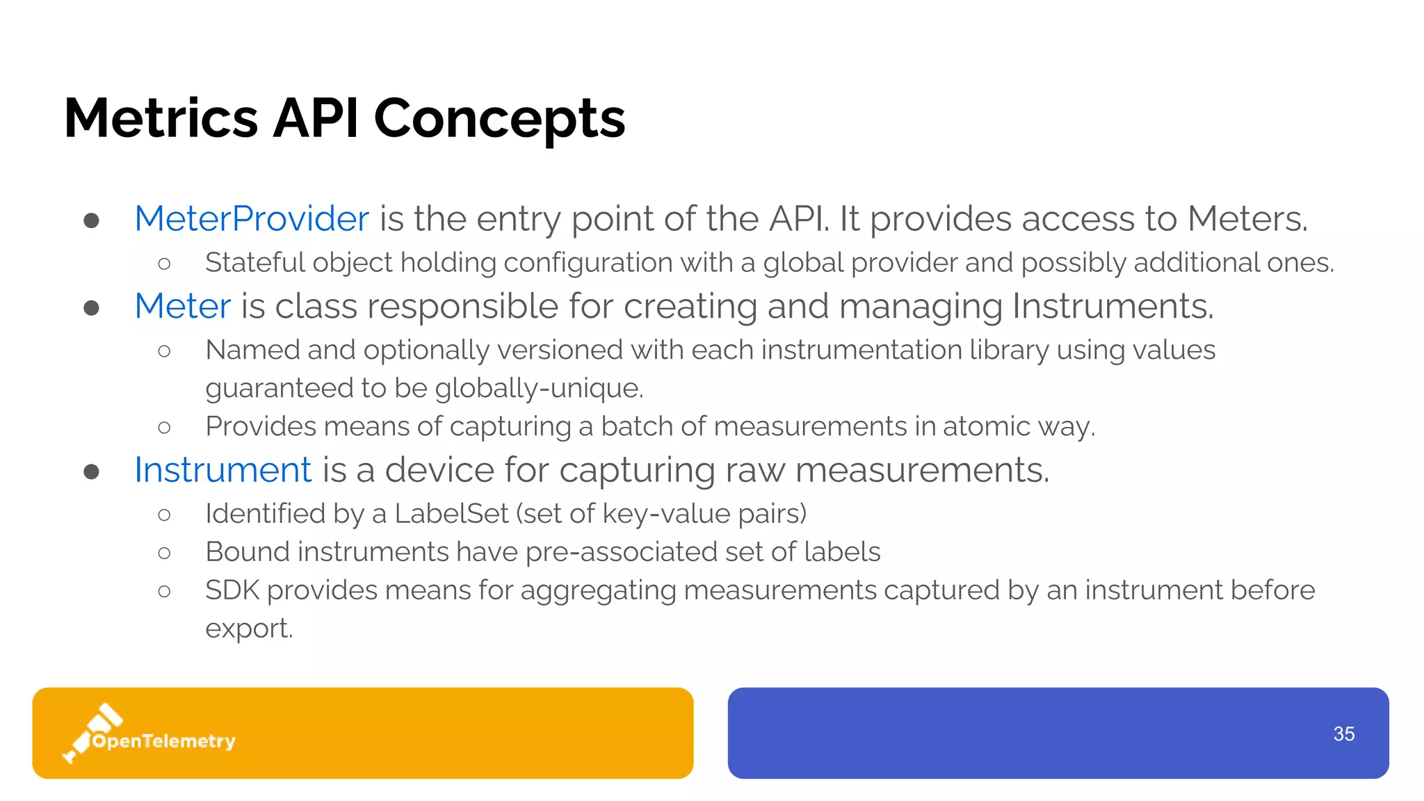 35
Metrics API Concepts
● MeterProvider is the entry point of the API. It provides access to Meters.
○ Stateful object holding configuration with a global provider and possibly additional ones.
● Meter is class responsible for creating and managing Instruments.
○ Named and optionally versioned with each instrumentation library using values
guaranteed to be globally-unique.
○ Provides means of capturing a batch of measurements in atomic way.
● Instrument is a device for capturing raw measurements.
○ Identified by a LabelSet (set of key-value pairs)
○ Bound instruments have pre-associated set of labels
○ SDK provides means for aggregating measurements captured by an instrument before
export.
 