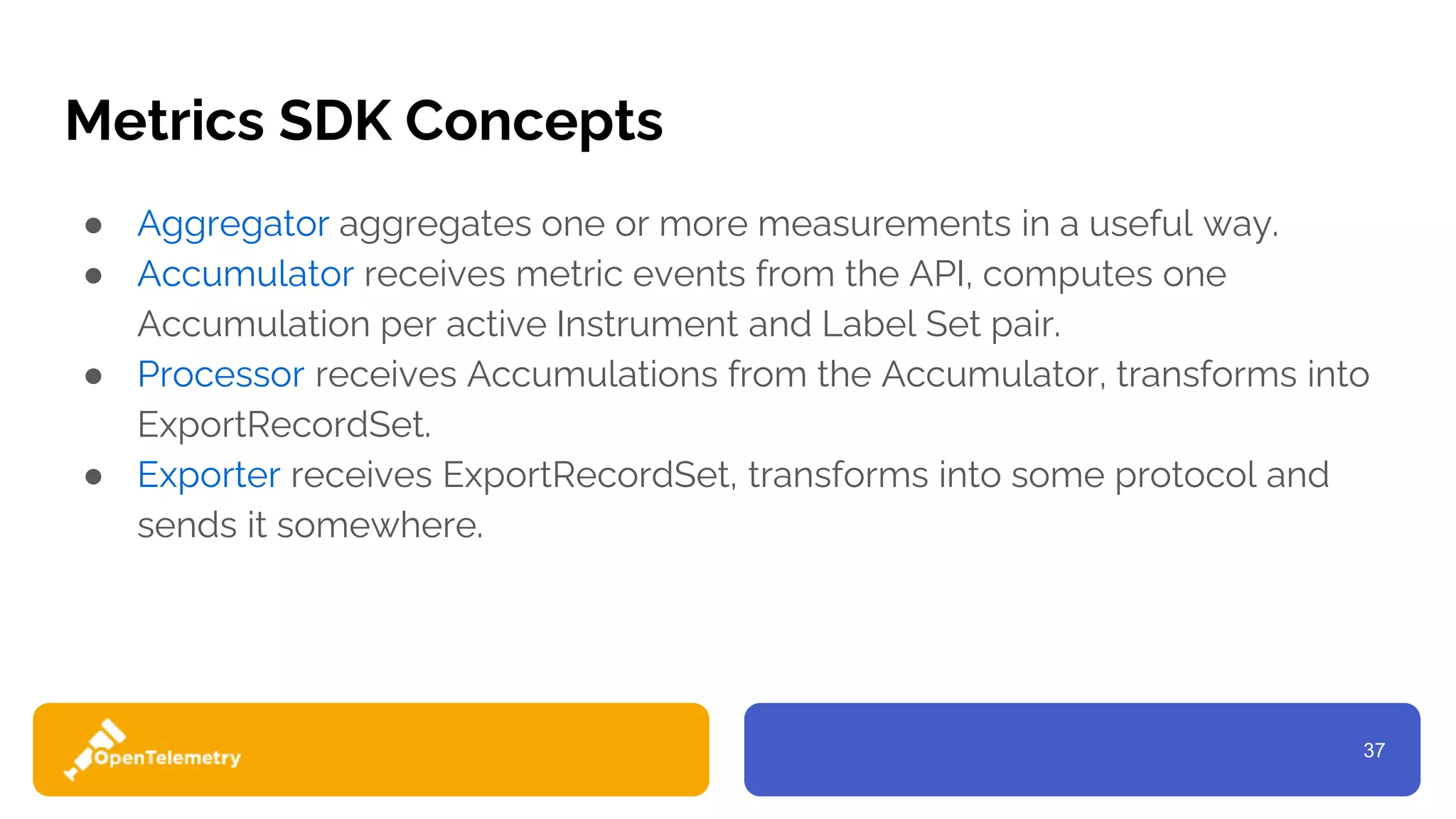 37
Metrics SDK Concepts
● Aggregator aggregates one or more measurements in a useful way.
● Accumulator receives metric events from the API, computes one
Accumulation per active Instrument and Label Set pair.
● Processor receives Accumulations from the Accumulator, transforms into
ExportRecordSet.
● Exporter receives ExportRecordSet, transforms into some protocol and
sends it somewhere.
 