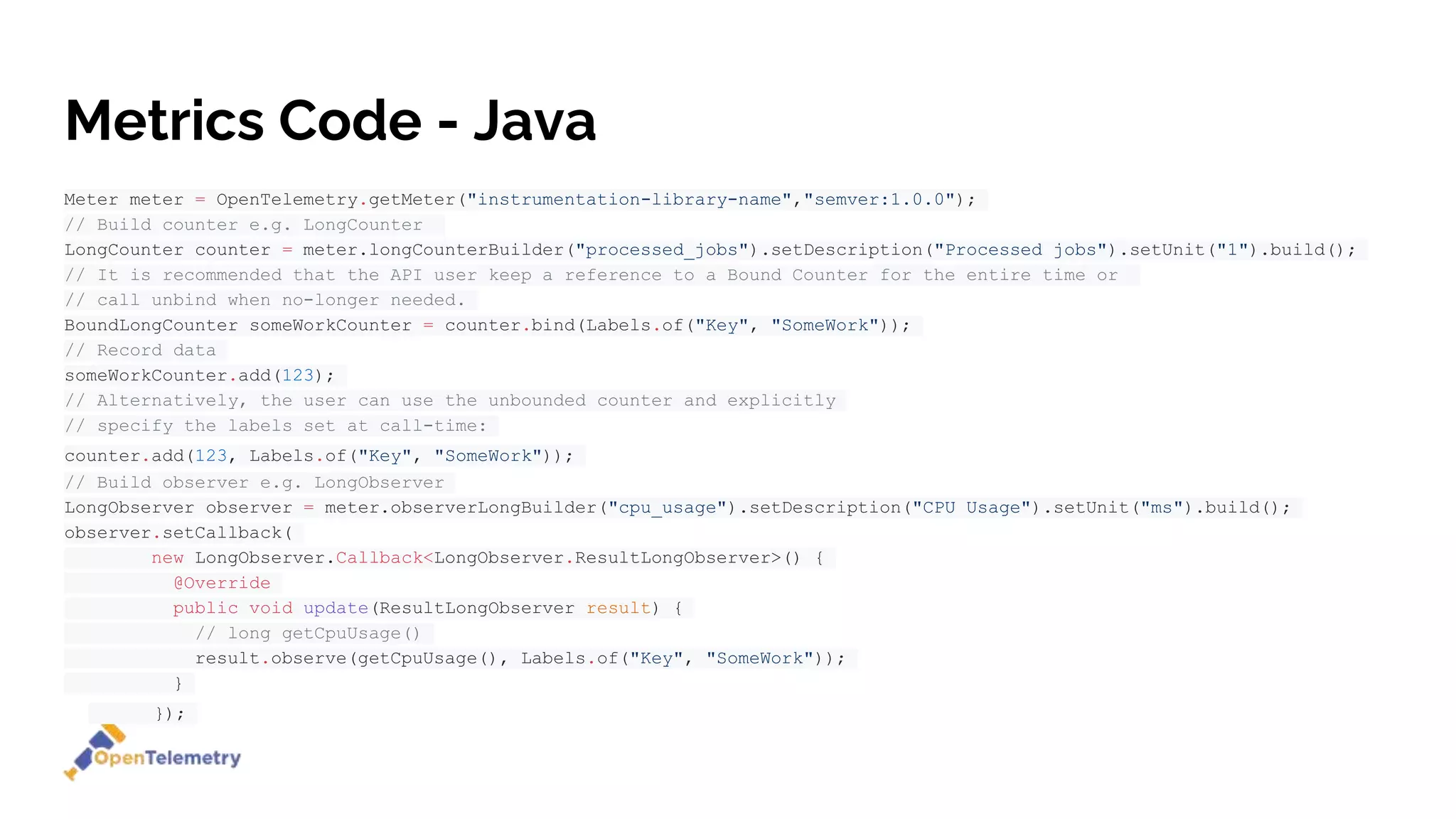 Metrics Code - Java
Meter meter = OpenTelemetry.getMeter("instrumentation-library-name","semver:1.0.0");
// Build counter e.g. LongCounter
LongCounter counter = meter.longCounterBuilder("processed_jobs").setDescription("Processed jobs").setUnit("1").build();
// It is recommended that the API user keep a reference to a Bound Counter for the entire time or
// call unbind when no-longer needed.
BoundLongCounter someWorkCounter = counter.bind(Labels.of("Key", "SomeWork"));
// Record data
someWorkCounter.add(123);
// Alternatively, the user can use the unbounded counter and explicitly
// specify the labels set at call-time:
counter.add(123, Labels.of("Key", "SomeWork"));
// Build observer e.g. LongObserver
LongObserver observer = meter.observerLongBuilder("cpu_usage").setDescription("CPU Usage").setUnit("ms").build();
observer.setCallback(
new LongObserver.Callback<LongObserver.ResultLongObserver>() {
@Override
public void update(ResultLongObserver result) {
// long getCpuUsage()
result.observe(getCpuUsage(), Labels.of("Key", "SomeWork"));
}
});
 