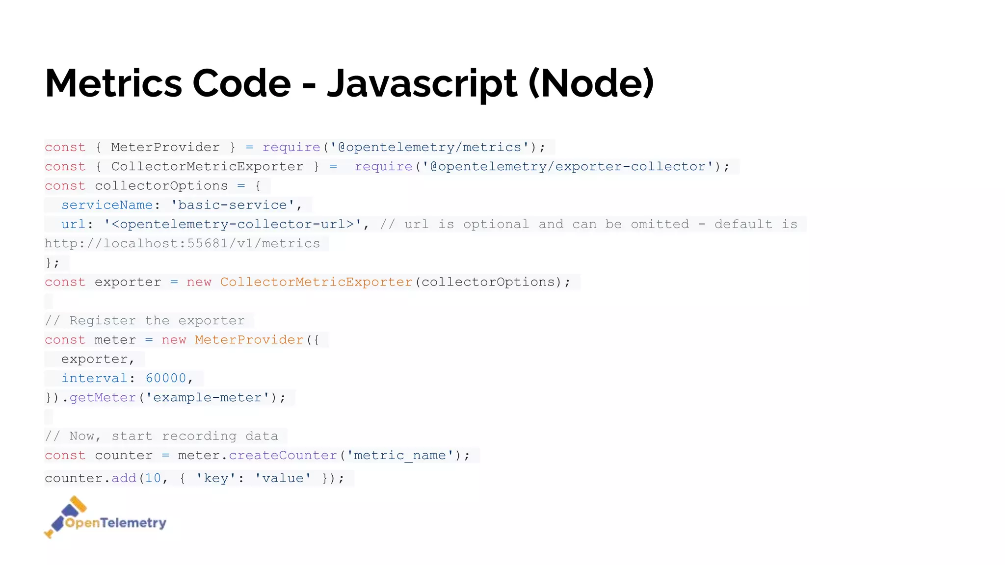 Metrics Code - Javascript (Node)
const { MeterProvider } = require('@opentelemetry/metrics');
const { CollectorMetricExporter } = require('@opentelemetry/exporter-collector');
const collectorOptions = {
serviceName: 'basic-service',
url: '<opentelemetry-collector-url>', // url is optional and can be omitted - default is
http://localhost:55681/v1/metrics
};
const exporter = new CollectorMetricExporter(collectorOptions);
// Register the exporter
const meter = new MeterProvider({
exporter,
interval: 60000,
}).getMeter('example-meter');
// Now, start recording data
const counter = meter.createCounter('metric_name');
counter.add(10, { 'key': 'value' });
 