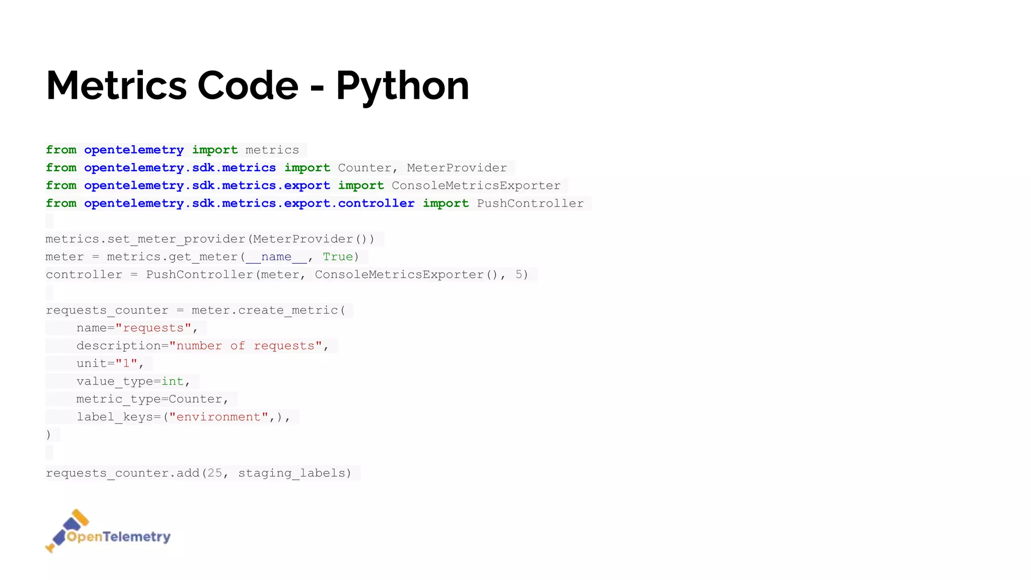 Metrics Code - Python
from opentelemetry import metrics
from opentelemetry.sdk.metrics import Counter, MeterProvider
from opentelemetry.sdk.metrics.export import ConsoleMetricsExporter
from opentelemetry.sdk.metrics.export.controller import PushController
metrics.set_meter_provider(MeterProvider())
meter = metrics.get_meter(__name__, True)
controller = PushController(meter, ConsoleMetricsExporter(), 5)
requests_counter = meter.create_metric(
name="requests",
description="number of requests",
unit="1",
value_type=int,
metric_type=Counter,
label_keys=("environment",),
)
requests_counter.add(25, staging_labels)
 