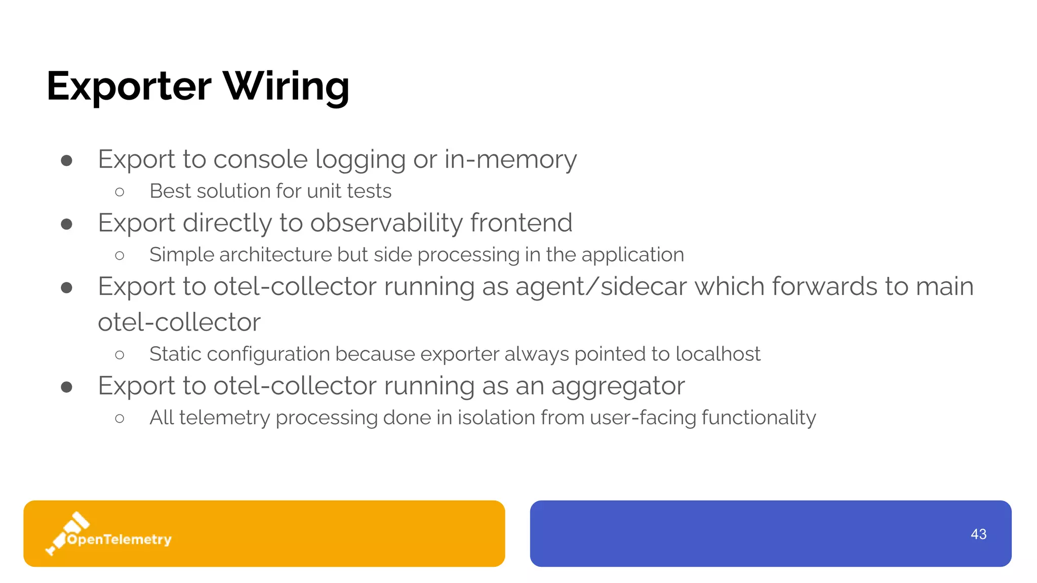 43
Exporter Wiring
● Export to console logging or in-memory
○ Best solution for unit tests
● Export directly to observability frontend
○ Simple architecture but side processing in the application
● Export to otel-collector running as agent/sidecar which forwards to main
otel-collector
○ Static configuration because exporter always pointed to localhost
● Export to otel-collector running as an aggregator
○ All telemetry processing done in isolation from user-facing functionality
 