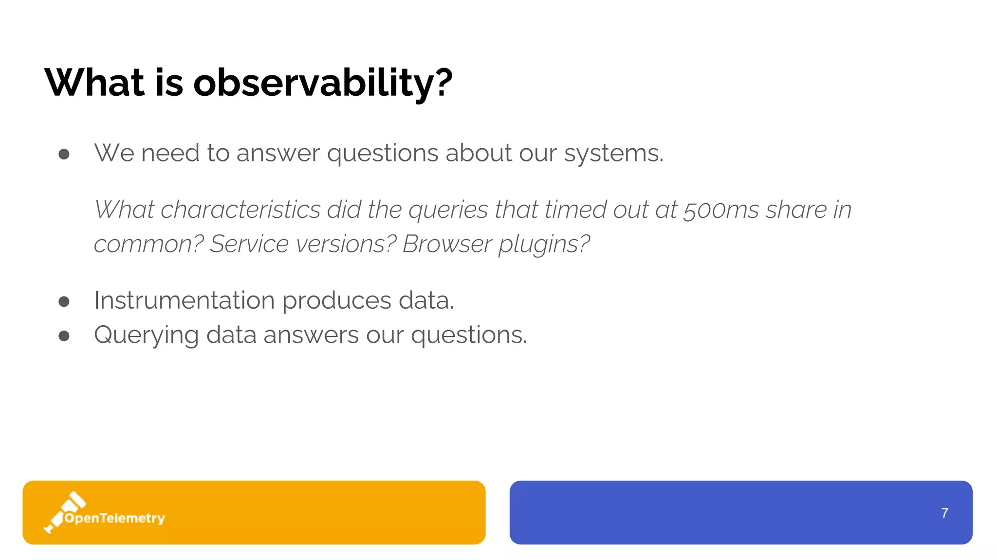 7
What is observability?
● We need to answer questions about our systems.
What characteristics did the queries that timed out at 500ms share in
common? Service versions? Browser plugins?
● Instrumentation produces data.
● Querying data answers our questions.
 