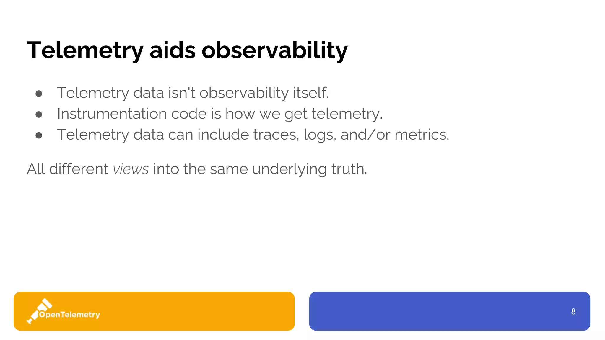 8
Telemetry aids observability
● Telemetry data isn't observability itself.
● Instrumentation code is how we get telemetry.
● Telemetry data can include traces, logs, and/or metrics.
All different views into the same underlying truth.
 