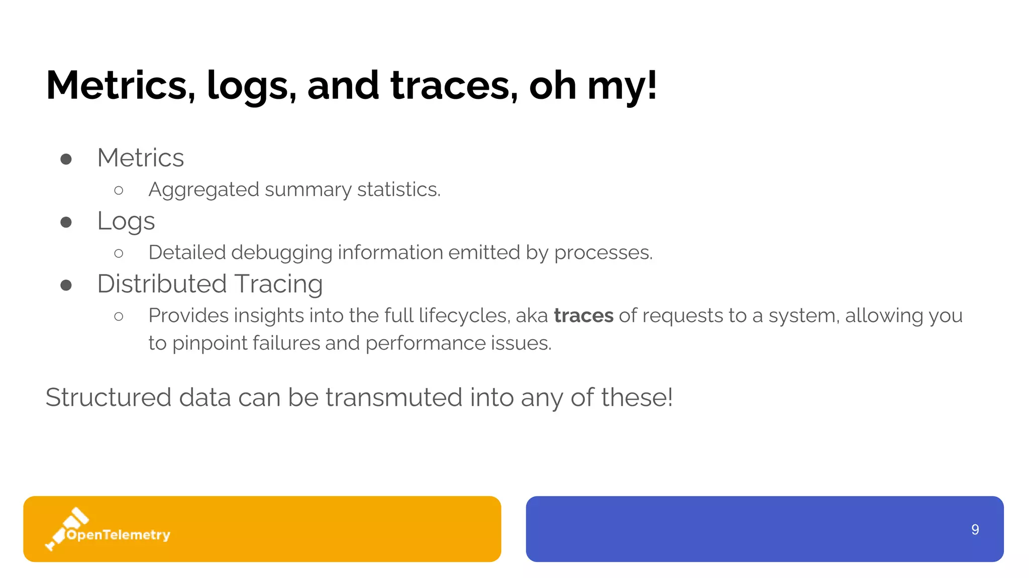 9
Metrics, logs, and traces, oh my!
● Metrics
○ Aggregated summary statistics.
● Logs
○ Detailed debugging information emitted by processes.
● Distributed Tracing
○ Provides insights into the full lifecycles, aka traces of requests to a system, allowing you
to pinpoint failures and performance issues.
Structured data can be transmuted into any of these!
 