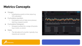10
Metrics Concepts
● Gauges
○ Instantaneous point-in-time value (e.g.
CPU utilization)
● Cumulative counters
○ Cumulative sums of data since process
start (e.g. request counts)
● Cumulative histogram
○ Grouped counters for a range of buckets
(e.g. 0-10ms, 11-20ms)
● Rates
○ The derivative of a counter, typically. (e.g.
requests per second)
 