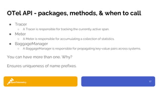 17
OTel API - packages, methods, & when to call
● Tracer
○ A Tracer is responsible for tracking the currently active span.
● Meter
○ A Meter is responsible for accumulating a collection of statistics.
● BaggageManager
○ A BaggageManager is responsible for propagating key-value pairs across systems.
You can have more than one. Why?
Ensures uniqueness of name prefixes.
 