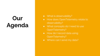 Our
Agenda
● What is observability?
● How does OpenTelemetry relate to
observability?
● What concepts do I need to use
OpenTelemetry?
● How do I record data using
OpenTelemetry?
● Where can I send my data?
 