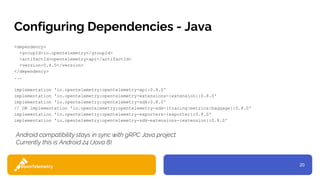 20
Configuring Dependencies - Java
<dependency>
<groupId>io.opentelemetry</groupId>
<artifactId>opentelemetry-api</artifactId>
<version>0.8.0</version>
</dependency>
...
implementation 'io.opentelemetry:opentelemetry-api:0.8.0'
implementation 'io.opentelemetry:opentelemetry-extensions-{extension}:0.8.0'
implementation 'io.opentelemetry:opentelemetry-sdk:0.8.0'
// OR implementation 'io.opentelemetry:opentelemetry-sdk-{tracing|metrics|baggage}:0.8.0'
implementation 'io.opentelemetry:opentelemetry-exporters-{exporter}:0.8.0'
implementation 'io.opentelemetry:opentelemetry-sdk-extensions-{extension}:0.8.0'
Android compatibility stays in sync with gRPC Java project.
Currently this is Android 24 (Java 8).
 