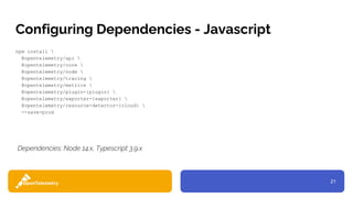 21
Configuring Dependencies - Javascript
npm install 
@opentelemetry/api 
@opentelemetry/core 
@opentelemetry/node 
@opentelemetry/tracing 
@opentelemetry/metrics 
@opentelemetry/plugin-{plugin} 
@opentelemetry/exporter-{exporter} 
@opentelemetry/resource-detector-{cloud} 
--save-prod
Dependencies: Node 14.x, Typescript 3.9.x
 