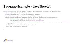 Baggage Example - Java Servlet
public void doFilter(ServletRequest request, ServletResponse response, FilterChain chain)
throws IOException, ServletException {
HttpServletRequest req = (HttpServletRequest) request;
BaggageManager manager = OpenTelemetry.getBaggageManager();
Baggage baggage = manager.baggageBuilder().setParent(manager.getCurrentBaggage())
.put("enduser.id", req.getUserPrincipal().getName(),
EntryMetadata.create(EntryTtl.UNLIMITED_PROPAGATION))
.put("app.abflag", req.getHeader("X-ABTest-Flag"), EntryMetadata.create(EntryTtl.NO_PROPAGATION))
.build();
try (Scope scope = manager.withContext(baggage)) {
chain.doFilter(request, response);
}
}
 