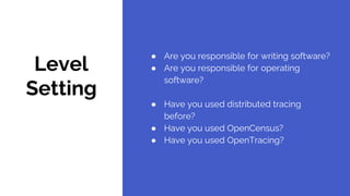 Level
Setting
● Are you responsible for writing software?
● Are you responsible for operating
software?
● Have you used distributed tracing
before?
● Have you used OpenCensus?
● Have you used OpenTracing?
 