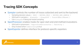31
Tracing SDK Concepts
● Sampler controls the number of traces collected and sent to the backend.
○ Sampling decision values [ DROP | RECORD_ONLY | RECORD_AND_SAMPLE ]
○ SDK built-in samplers [ AlwaysOn | AlwaysOff | TraceIdRatioBased ]
○ Use AlwaysOn if doing tail-based sampling
● SpanProcessor enables hooks for span start and end method invocations.
○ SDK built-in processors [ ExportFormatConverter | Batching ]
○ Only invoked when IsRecording is true
● SpanExporter defines interface for protocol-specific exporters
 